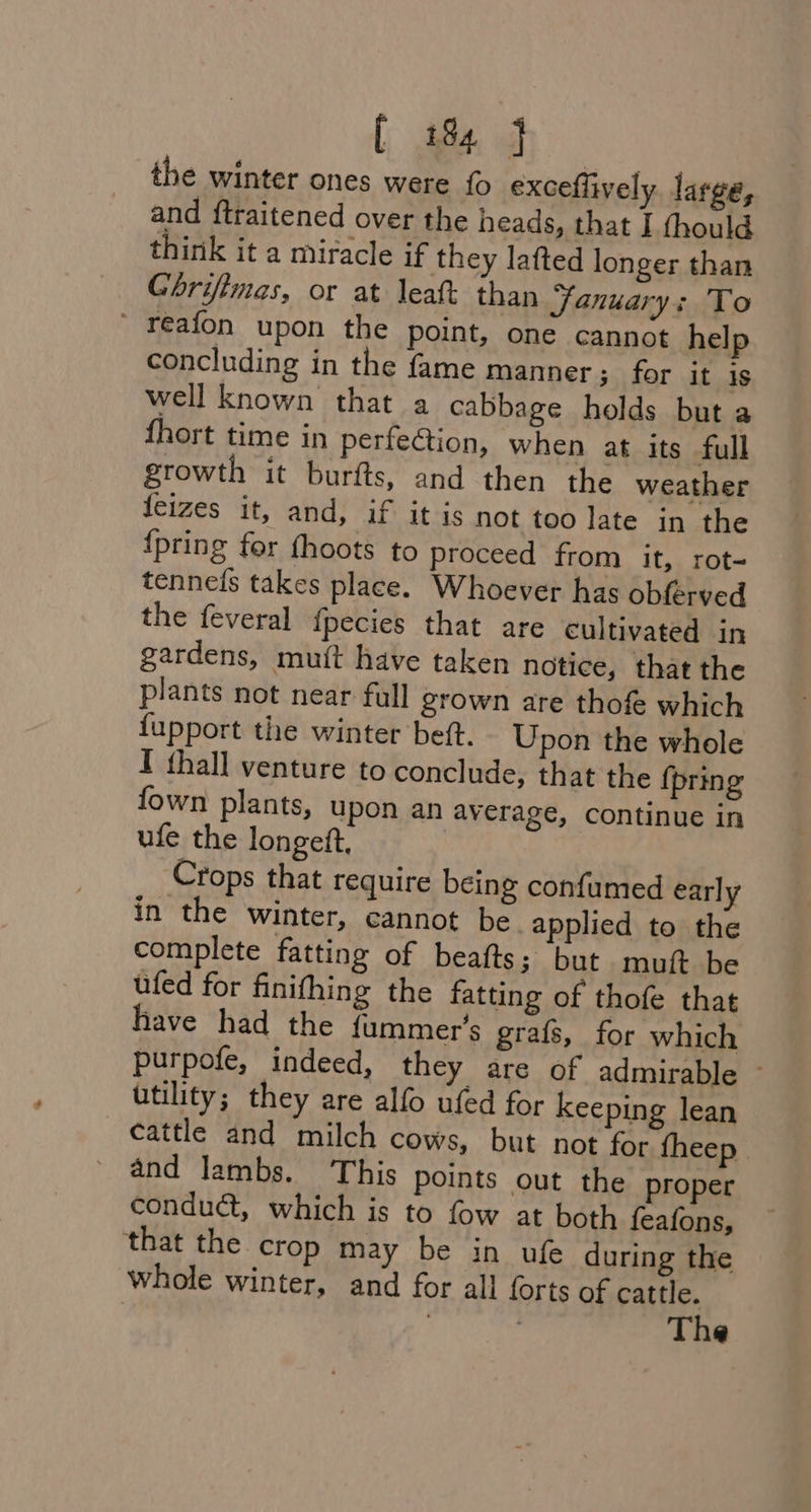 the winter ones were {o exceflively large, and ftraitened over the heads, that I thould think it a miracle if they lafted longer than Ghrifimas, or at leat than January : To ' reafon upon the point, one cannot help concluding in the fame manner; for it is well known that a cabbage holds but a {hort time in perfe@ion, when at its full growth it burfts, and then the weather feizes it, and, if it is not too late in the {pring fer fhoots to proceed from it, rot- tennefs takes place. Whoever has obferved the feveral {pecies that are cultivated in gardens, muit have taken notice, that the plants not near full grown are thofe which {upport the winter beft. Upon the whole I thall venture to conclude, that the {pring fown plants, upon an average, continue in ufe the longeft, Crops that require being confumed early in the winter, cannot be applied to the complete fatting of beafts; but muft be ufed for finifhing the fatting of thofe that have had the {ummer’s grafs, for which purpofe, indeed, they are of admirable — utility; they are alfo ufed for keeping lean cattle and milch cows, but not for fheep- _ and lambs. This points out the proper conduct, which is to fow at both feafons, that the crop may be in ufe during the whole winter, and for all forts of cattle. | : | The