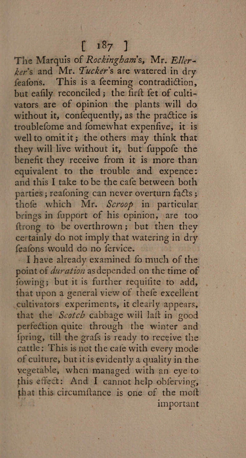 { 7 ] The Marquis of Rockingham’s, Mr. Eller- ker’s and Mr. Tucker's are watered in dry feafons. This is a feeming contradiction, but eafily reconciled; the firft fet of culti- vators are of opinion the plants will do without it, confequently, as the practice is troublefome and fomewhat expenfive, it is wellto omitit; the others may think that they will live without it, but fuppofe the benefit they receive from it is more than equivalent to the trouble and expence: and this I take to be the cafe between both parties; reafoning can never overturn facts ; thofe which Mr. Scrosp in particular brings in fupport of his opinion, are too {trong to be overthrown; but then they certainly do not imply that watering in dry feafons would do no fervice. _ [have already examined fo much of the point of duration asdepended on the time of fowing; but it is further requilite to add, that upon a general view of thefe excellent cultivators experiments, it clearly appears, that the Scotch cabbage will laft in good perfection quite through the winter and {pring, till the grafs is ready to receive the cattle: ‘This is not the cafe with every mode of culture, but it is evidently a quality in the vegetable, when managed with an eye to this effect: And I cannot help obferving, a this circumitance is one of the moft important