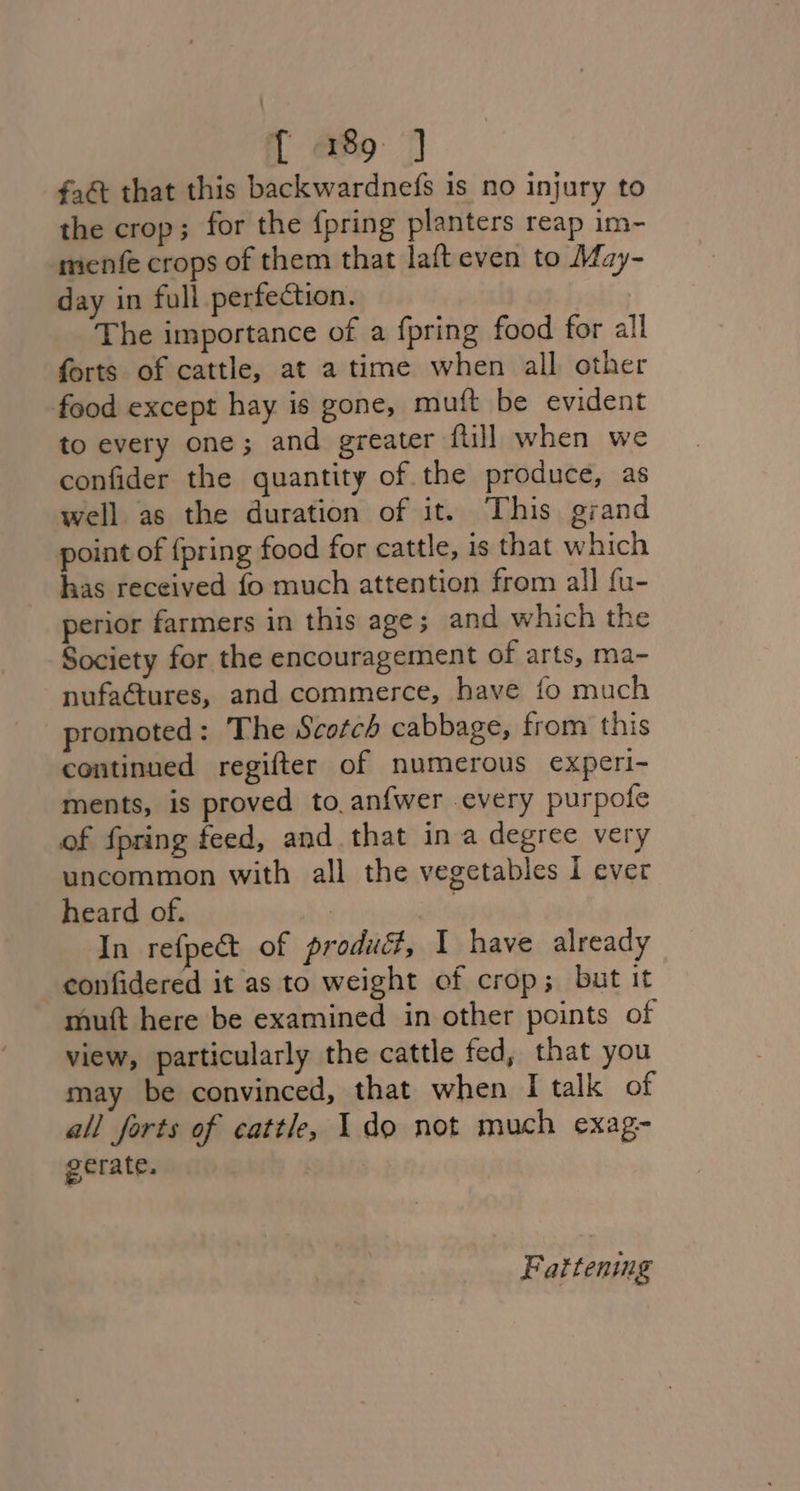 fa that this backwardnefs is no injury to the crop; for the {pring planters reap im- menfe crops of them that lafteven to May- day in full perfection. The importance of a {pring food for all forts of cattle, at a time when all other food except hay is gone, muft be evident to every one; and greater ftill when we confider the quantity of the produce, as well as the duration of it. This grand point of {pring food for cattle, is that which has received fo much attention from all fu- perior farmers in this age; and which the Society for the encouragement of arts, ma- nufactures, and commerce, have fo much promoted : The Scotch cabbage, from this continued regifter of numerous experi- ments, is proved to, anfwer every purpofe of fpring feed, and that in a degree very uncommon with all the vegetables I ever heard of. | | In refpect of product, I have already confidered it as to weight of crop; but it mutt here be examined in other points of view, particularly the cattle fed, that you may be convinced, that when I talk of all forts of cattle, 1 do not much exag- gerate. , Fattenimg