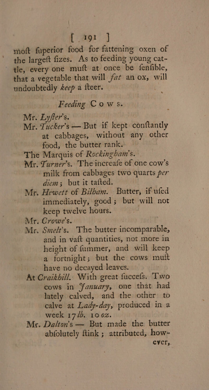 moft fuperior food for fattening oxen of the largeft fizes. As to feeding young cat- tle, every one muft at once be fenfible, that a vegetable that will fot an ox, will undoubtedly Aeep a fteer. Feeding Cow s. Mr. Lyfer’s. Mr. Tucker's — But if kept conftantly at cabbages, without any other food, the butter rank. The Marquis of Rockingham’s. Mr. Turner’s. The increafe of one cow’s milk from cabbages two quarts per diem; but it tafted. Mr. Hewett of Bilbam. Butter, if ufed immediately, good ; but will not keep twelve hours. | Mr. Crowe’s. Mr. Sme/t’s. The butter incomparable, and in vaft quantities, not more in height of {ummer, and will keep a fortnight; but the cows muift have no decayed leaves. At Craikbill.. With great fuccefs. Two cows in ‘fanuary, one that had lately calved, and the other to calve at Lady-day, produced in a week 17/0. 100%. Mr. Da/ton’s — But made the butter abfolutely ftink ; attributed, how- | ever,