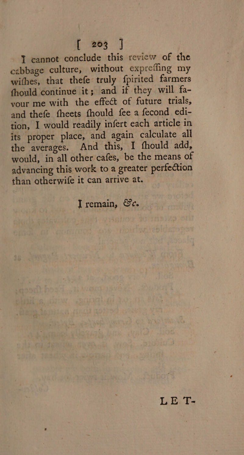 T cannot conclude this review of the cabbage culture, without exprefling my withes, that thefe truly fpirited farmers thould continue it; and if they will fa- your me with the effect of future trials, and thefe theets fhould fee a fecond edi- tion, I would readily infert each article in its proper place, and again calculate all the averages. And this, I fhould add, would, in all other cafes, be the means of advancing this work to a greater perfection than otherwife it can arrive at. I remain, &amp;c. LE T-