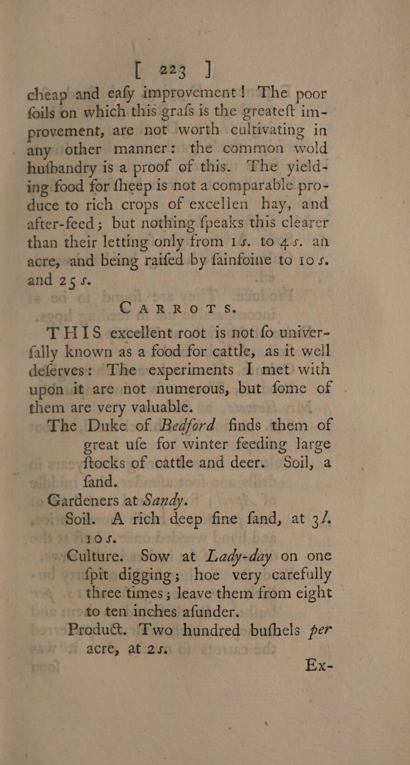 cheap and eafy improvement! The poor foils on which this grafs is the greateft im-— provement, are not worth cultivating in _ any other manner: the common wold hufbandry is a proof of this. The yield- ing food for fheep is not a comparable pro- duce to rich crops of excellen hay, and after-feed; but nothing fpeaks this clearer than their letting only from 1s. to4s. an acre, and being raifed by fainfoine to 10s. and 25 5. | CARROTS. THIS excellent root is not fo univer- fally known as a food for cattle, as it well deferves: The experiments I: met with upon it are not numerous, but fome of | them are very valuable. | The Duke of Bedford finds them of great ufe for winter feeding large ftocks of cattle and deer. Soil, a fand. Gardeners at Sandy. — | Soil. A rich deep fine fand, at 3/. IOS. | Culture. Sow at Lady-day on one {pit digging; hoe very carefully three times ; leave them from eight to ten inches afunder. | Produ&amp;. Two hundred bufhels per acre, at 2s. Ex-