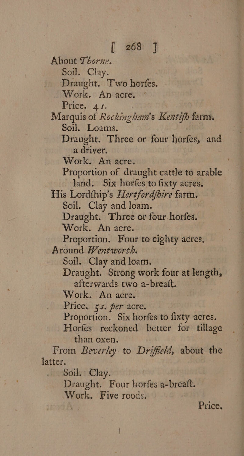 About Thorne. Soil. Clay. Draught. Two horfes. Work. An acre. Price. 45. Marquis of Rockingham’ s Kentifb farm. Soil. Loams. Draught. Three or four horfes, and a driver. Work. An acre. Proportion of draught cattle to arable land. Six horfes to fixty acres. His Lordthip’s Hertford/bire farm. Soil. Clay and loam. Draught. Three or four horfes. Work. An acre. Proportion. Four to eighty acres, Around Wentworth. Soil. Clay and loam. Draught. Strong work four at length, afterwards two a-breatt. Work. An acre. Price. 55. per acre. Proportion. Six horfes to fixty acres. Horfes reckoned better for tillage than oxen. From Beverley. to Driffield, about the Soil. Clay. Draught. Four horfes sGtter Work. Five roods. Price.