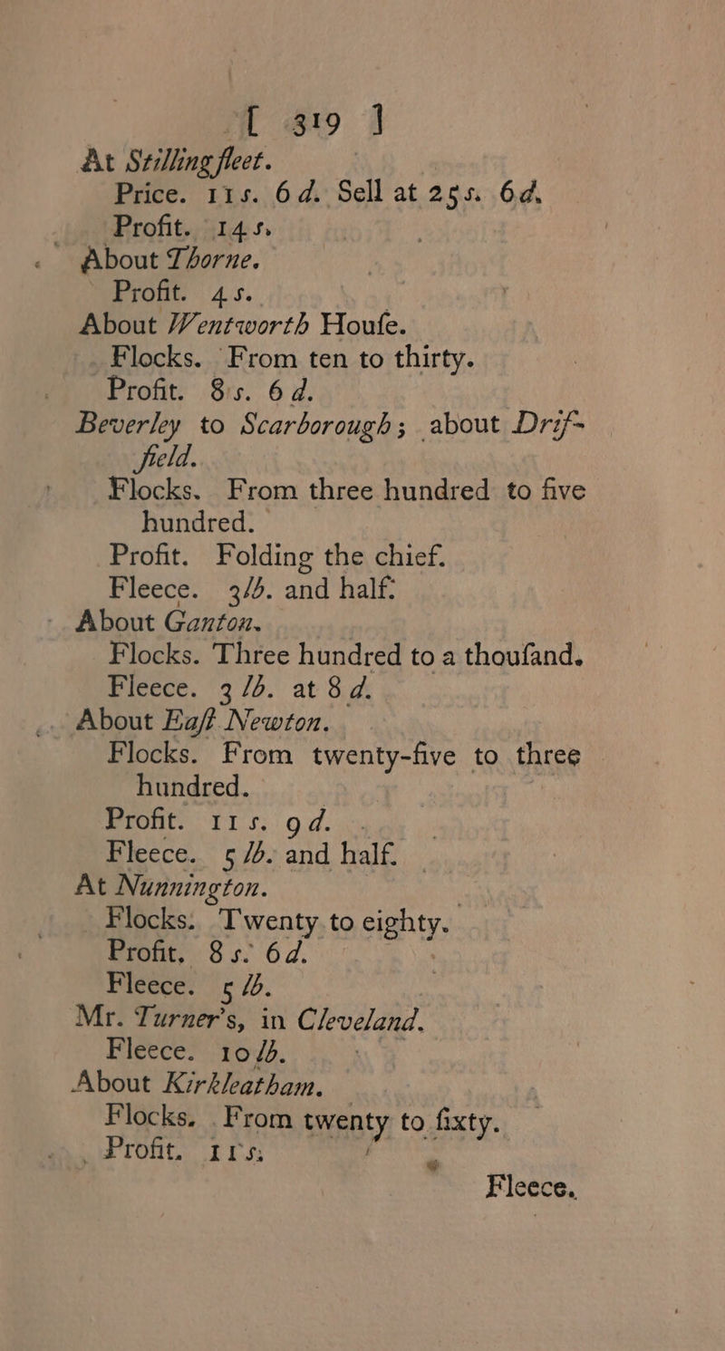 At Szilling fleet. Price. 115. 6d. Sell at 255. 64, Profit. 145, About Thorne. Profit. 45. About Wentworth Houte. Flocks. From ten to thirty. Profit. 8s. 6d. Beverley to Scarborough; about Drif- field. Flocks. From three hundred to five hundred. Profit. Folding the chief. Fleece. 3/4. and half: - About Ganton. Flocks. Three hundred to a thoufand. Fleece. 37/4. at 8d. Flocks. From twenty-five to cheese | hundred. wront. T1 s.. od. Fleece. 5/4. and half. At Nunnington. Flocks. Twenty. to eighty. Profit, 85. 6d. - Fleece. 5 4. Mr. Turner’s, in Cleveland. Fleeces: toys. About Kirkleatham. Flocks, . From twenty, to fixty. pa a ront. rss Fleece.