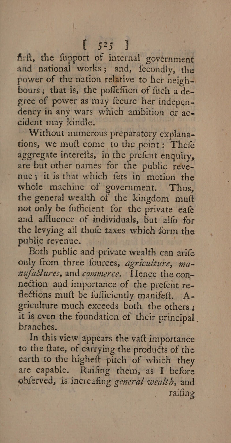 Pies | firft, the fupport of internal government and national works; and, fecondly, the power of the nation relative to her neigh- bours; that is, the poffeffion of fuch a de- gree of power as may fecure her indepen- dency in any wars which ambition or ace cident may kindie. | ~ Without numerous preparatory explana- tions, we muft come to the point: Thefe aggregate interefts, in the prefent enquiry, are but other names for the public reve- nue; it is that which fets in motion the whole machine of government. Thus, the general wealth of the kingdom mutt not only be fufficient for the private eafe and affluence of individuals, but alfo for the levying all thofe taxes which form the public revenue. Both public and private wealth can arife only from three fources, agriculture, ma- nufaciures, and commerce. Hence the con- nection and importance of the prefent re- flections muft be fufficiently manifet. A- griculture much exceeds both the others; it is even the foundation of their principal branches. : In this view appears the vaft importance to the ftate, of carrying the produéts of the earth to the higheft pitch of which they are capable. Raifing them, as I before obferved, is increafing general wealth, and raifing