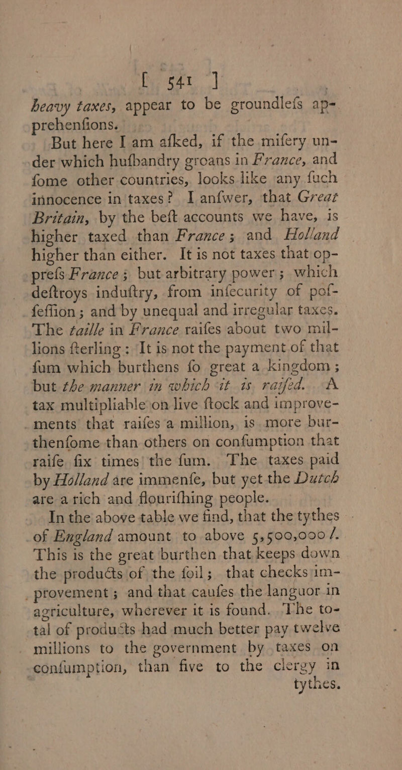 Rect | ie heavy taxes, appear to be groundlefs ap- prehenfions. | But here I am afked, if the mifery un- der which hufbandry groans in France, and fome other countries, looks like any fuch innocence in taxes? I anfwer, that Greaz Britain, by the beft accounts we have, is higher taxed than France; and Holland higher than either. It is not taxes that op- prefs France ; but arbitrary power; which deftroys induftry, from infecurity of pof- feffion ; and by unequal and irregular taxes. The zaddle in France raifes about two mil- lions fterling : It is not the payment of that fum which burthens fo great a kingdom ; but the manner in which it 1s raifed.. A tax multipliable on live ftock and improve- ments that raifes'a million, is more bur- thenfome than others on confumption that raife fix times’ the fum. The taxes paid by Holland are immente, but yet the Dutch are arich and flourifhing people. In the above table we find, that the tythes of England amount to above 5,500,000 i) This is the great burthen that keeps down the products of the foil; that checks im- provement ; and that caufes the languor in agriculture, wherever it is found. The to- tal of products -had much better pay twelve millions to the government by taxes on -confumption, than five to the clergy in tythes.