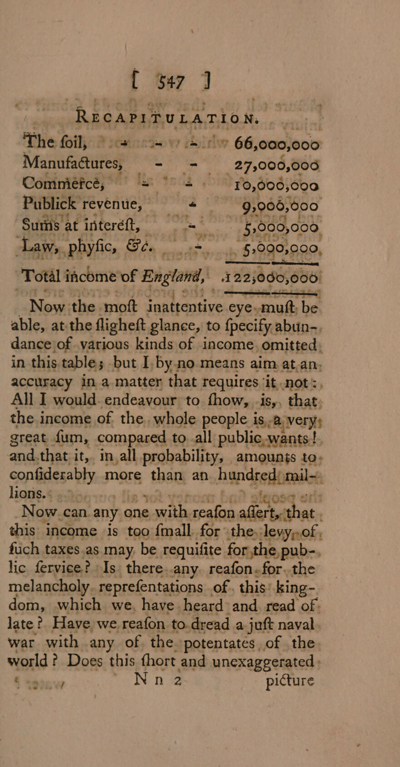 { ter 7 RecapituLarion, The (oil, 'tnctow chide 66 000,000 Manufactures, - = 27,000,006 Comniéfces + PGS RPS, OO6;6o0 Publick revenue, « 92906, 000 Sums at intereft, rae DN 5,000,000. Law, phyfic, Be, , hg ee . 5:990,009, Total income of PHS etn A 22; 3000, 006) | Novi the. mot inattentive eye. asin ba able, atthe flighett glance, to {pecify abun-, dance of various kinds of income, omitted, in this. table; but I. by no means aim at.an, accuracy in a.matter that requires ‘it not, All I would. endeavour to fhow, -is,, that. the income of the. whole people is,-B very; great fum, compared to..all public.wants!. and. that it,. in,all probability, amounts to, confiderably more 5 that an ans red mail lions. 4 25ho, Ose ut -Now.can. any one a wwith saliip ofan that. this income is too fmall for the, levy,of . fuch taxes.as may, be requifite for the, pub-., lic fervice? Is there.any. reafon.for..the melancholy. reprefentations of. this: king- liom, which we, have. heard and read of. late ?. Have we, reafon to.dread a juft naval. war with any of the potentates of the. world? Does this thort and unexaggerated . “er Nn2 picture nove