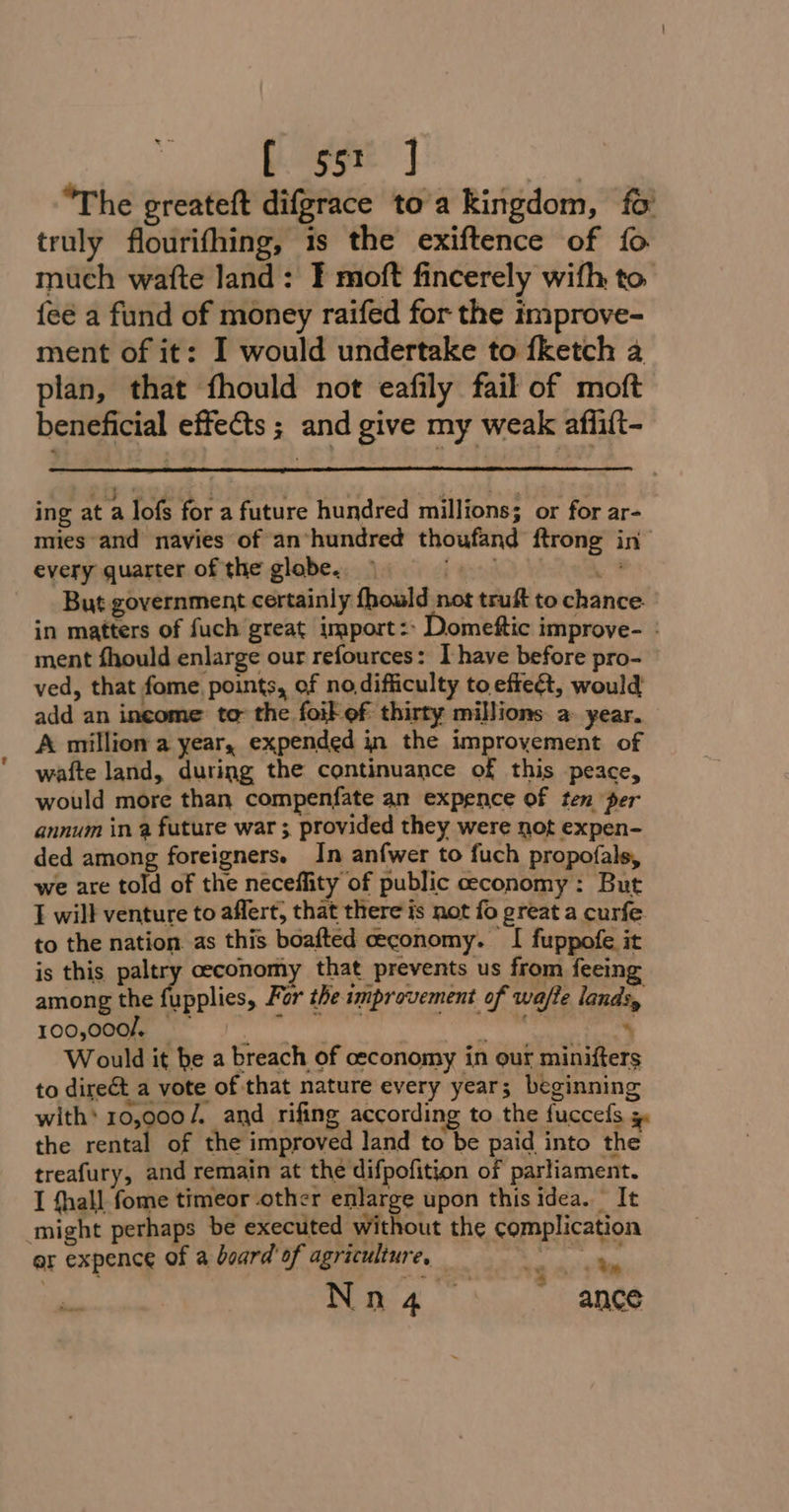 [ 55: ] aa “The greateft difgrace to'a kingdom, fo truly flourifhing, 1s the exiftence of fo much watte land: F moft fincerely wifh, to {eé a fund of money raifed for the improve- ment of it: I would undertake to fketch a plan, that fhould not eafily fail of moft beneficial effects ; and give my weak affift- ing at a lofs for a future hundred millions; or for ar- mies and navies of an*hundred thoufand ftrong in every quarter of the glabe.. ind: Wow? But government certainly fhould not truft to chance in matters of fuch great import: Domettic improve- : ment fhould enlarge our refources: I have before pro- ved, that fome, points, of no difficulty to effe&amp;t, would add an income to- the foil of thirty millions a year. A million a year, expended jn the improvement of wafte land, during the continuance of this peace, would more than compenfate an expence of ten per annum in a future war ; provided they were not expen- ded among foreigners. In anfwer to fuch propofals, we are told of the neceflity of public ceconomy: But I will venture to aflert, that there is not fo great a curfe to the nation. as this boafted ceconomy. I fuppofe it is this paltry ceconomy that prevents us from feeing among the fupplies, For the improvement of wa/te lands, 107 J. ae ; Would it be a breach of ceconomy in our minifters to direct a vote of that nature every year; beginning with’ 10,000/. and rifing according to the fuccefs = the rental of the improved land to be paid into the treafury, and remain at the difpofition of parliament. I fhall fome timeor other enlarge upon this idea. It might perhaps be executed without the complication er expence of a board’ of agriculture, — Sepseties