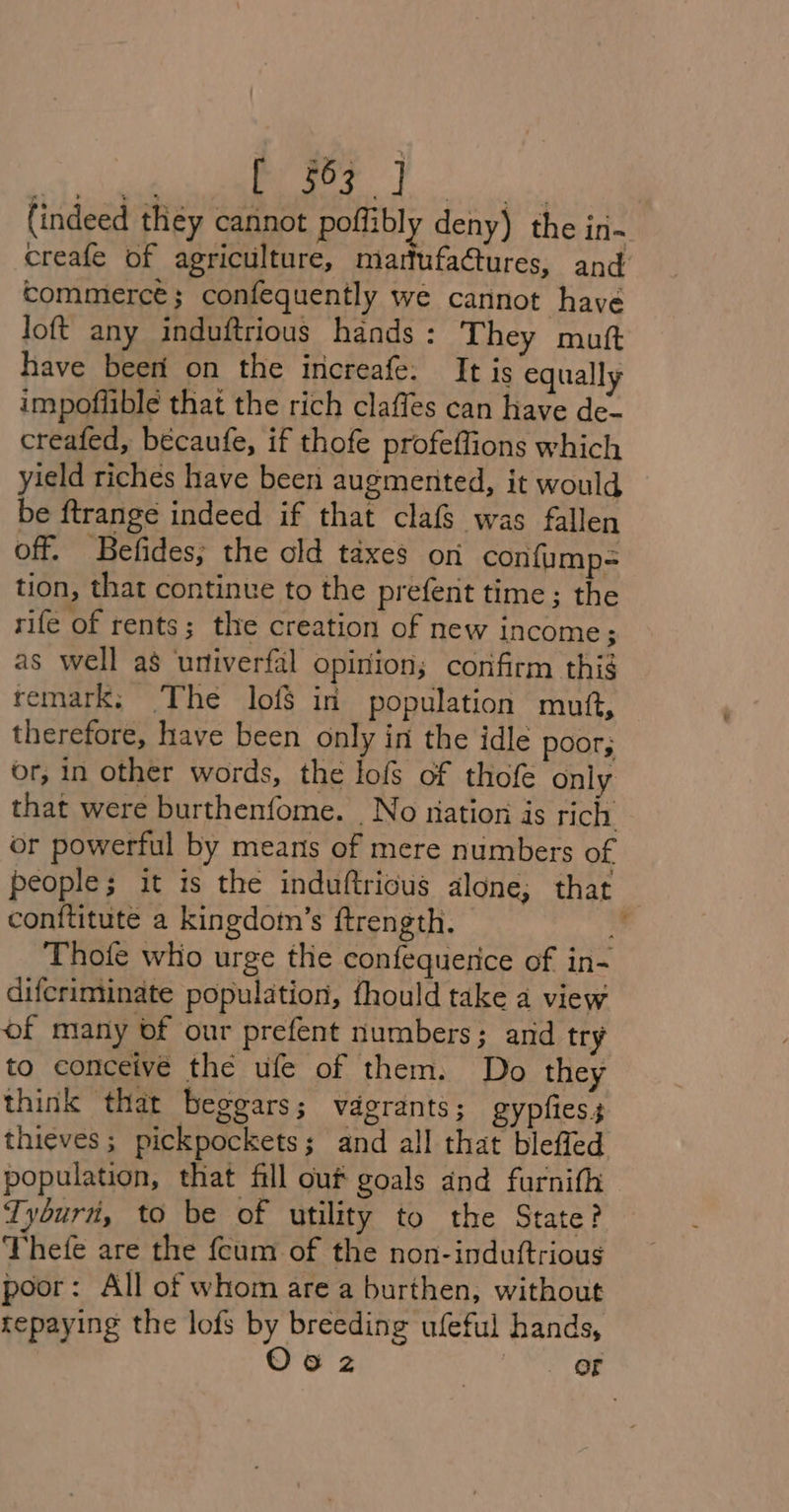 sk cl iii MM (indeed they cannot poffibly deny) the in- creafe of agriculture, martufa@tures, and commerce; confequently we cannot have loft any induftrious hands: They mutt have beet on the increafe: It is equally impoflible that the rich claffes can have de- creafed, becaufe, if thofe profeflions which yield riches have been augmented, it would be ftrange indeed if that clafs was fallen off. Befides; the old taxes on confump= tion, that continue to the prefent time; the rife of rents; the creation of new income; as well as urtiverfal opinion; corifirm this remark; The lof$ in population muf, therefore, have been only in the idle poor; or, in other words, the lofs of thofe only that were burthenfome. No nation is rich. or powerful by means of mere numbers of people; it is the induftricus alone; that conftitute a kingdomn’s ftrength. : Thotfe who urge the confequerice of in- difcriminate population, fhould take a view of many of our prefent numbers; and try to conceivé the ufe of them. Do they think that beggars; vagrants; gypfiess thieves; pickpockets; and all that bleffed population, that fill out goals and furnifh Tyburn, to be of utility to the State? Thefe are the feum of the non-induftrious poor: All of whom are a burthen, without repaying the lofs by breeding ufeful hands,