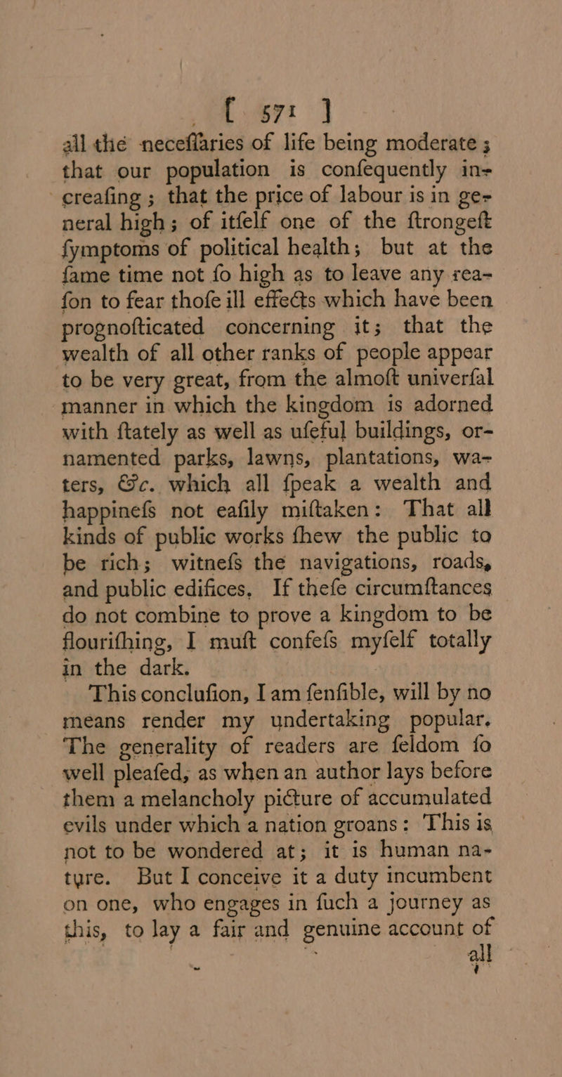 A 67 } all the neceffaries of life being moderate ; that our population is confequently in- ¢reafing ; that the price of labour is in gee neral high; of itfelf one of the ftrongeft fymptoms of political health; but at the fame time not fo high as to leave any sea- fon to fear thofe ill effets which have been prognofticated concerning it; that the wealth of all other ranks of people appear to be very great, from the almoft univerfal manner in which the kingdom is adorned with ftately as well as ufeful buildings, or- namented parks, lawns, plantations, wa- ters, Fc. which all fpeak a wealth and happinefs not eafily miftaken: That all kinds of public works fhew the public to be rich; witnefs the navigations, roads, and public edifices, If thefe circumftances do not combine to prove a kingdom to be flourifhing, I muft confefs myfelf totally in the dark. | This conclufion, Iam fenfible, will by no means render my undertaking popular. The generality of readers are feldom fo well pleafed, as when an author lays before them a melancholy picture of accumulated evils under which a nation groans: This is not to be wondered at; it is human na- tyre. But I conceive it a duty incumbent on one, who engages in fuch a Journey as this, to lay a fair and genuine account of all q te