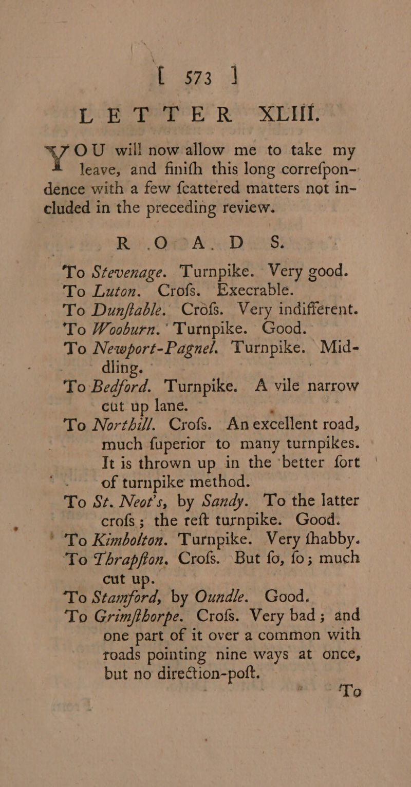 it ae] oe Perr ROO RET “OU will now allow me to take my leave, and finifh this long correfpon-: Ro. QAO As Diss: - To Luton. Crofs. Execrable. To Dunfiable. Crofs. Very indifferent. To Wooburn.’ Turnpike. Good. To Newport-Pagnel. Turnpike. ~Mid- , dling. To Bedford. Turnpike. A vile narrow cut up lane. ~ - , To Northi/. Crofs. Anexcellent road, much fuperior to many turnpikes. Tt is thrown up in the ‘better fort | of turnpike method. To St. Neot’s, by Sandy. To the latter crofs; the reft turnpike. Good. To Kimbolton. Turnpike. Very fhabby. ‘To Thrapfton, Crofs. But fo, fo; much cut up To aN a by Oundle. Good. To Grimfthorpe. Crofs. Very bad; and one part of it over a common with roads pointing nine ways at once, but no direction-poft.