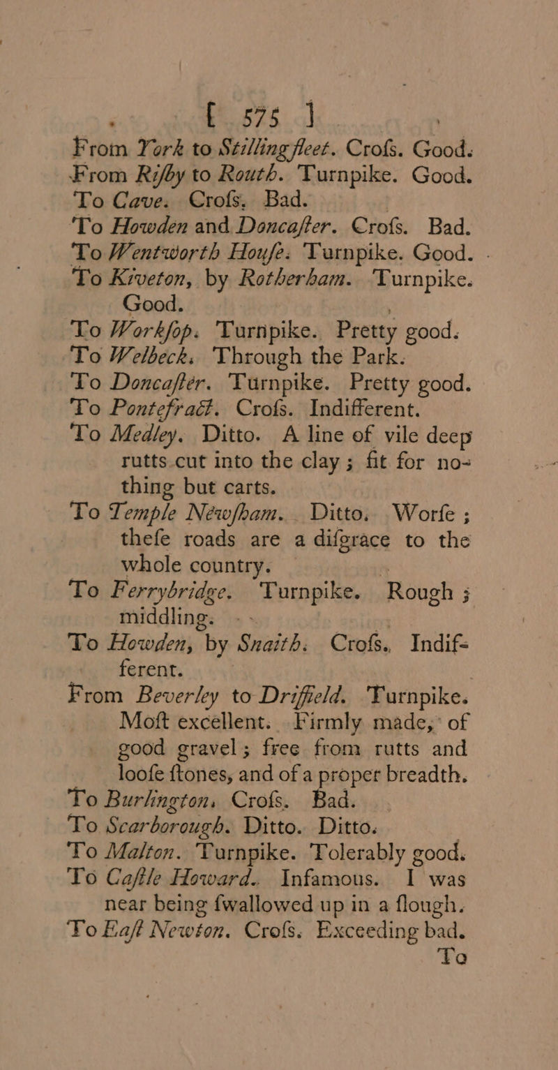 ‘yen | From York to Stillingfleet. Crofs. Good. From Rifoy to Routh. Turnpike. Good. To Cave. Crofs, Bad. | ‘To Howden and Doncaffer. Crofs. Bad. To Wentworth Houfe. Turnpike. Good. . To Kiveton, by Rotherham. Turnpike. Good. : To Workfop. Turnpike. Pretty good. To Welbecks ‘Through the Park. To Doncafter. Turnpike. Pretty good. To Pontefraé. Crofs. Indifferent. To Medley. Ditto. A line of vile deep rutts.cut into the clay; fit for no- thing but carts. To Temple Néwfham. Ditto. Worfe ; | thefe roads are a difgrace to the whole country. m To Ferrybridge. Turnpike. Rough ; middling. . - ‘spleen To Howden, by Snaith: Crofs. Indif= ots, ferent. From Beverly to Drifield. Turnpike. Mott excellent. Firmly made,’ of good gravel; free from rutts and loofe ftones, and of a proper breadth. To Burlington, Crofs. Bad. To Scarborough. Ditto. Ditto. To Malton. Turnpike. Tolerably good. To Caftle Howard. Infamous. I was near being {wallowed up in a flough. To Eaft Newton. Crofs. Exceeding bad. To