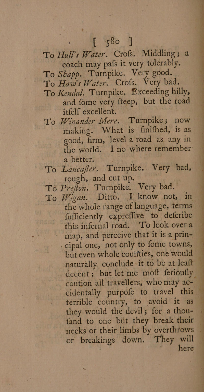 ‘ a evo 4]. coach may pais it very tolerably. To Shapp. Turnpike. Very good. To Haw’s Water. Crofs. Very bad. To Kendal. Turnpike. Exceeding hilly, and fome very fteep, but the road itfelf excellent. | To Winander Mere. Turnpike; now making. What is finifhed, is as good, firm, ‘level a road as any in the world. Ino where remember a better... To Lancafter. Turnpike. Very bad, - rough,. and cut up. , To Prejton. Turnpike. Very bad. To Wigan. Ditto. I know not, in the whole range of language, terms fufficiently expreffive to defcribe this infernal road. ‘To look overa map, and perceive that it is a prin- - cipal one, not only to fome towns, but even whole courtties, one would cidentally purpofe to travel this or breakings down. They will ah . here | | |