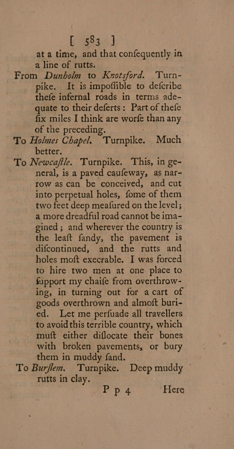 83 J ata time, and that confequently in a line of rutts. From Dunholm to Knotsford. Turn- pike. It is impoffible to defcribe thefe infernal roads in terms ade- quate to their deferts: Part of thefe fix miles I think are worfe than any _ of the preceding. — To Holmes Chapel. vaales Much better. | To Newcaftl. ‘Turnpike. ‘This, in ge- neral, is a paved caufeway, as nar- row as can be conceived, and cut into perpetual holes, fome of them two feet deep meafured on the level; a more dreadful road cannot be ima- gined ; and wherever the country is the leaft fandy, the pavement 1s difcontinued, and the rutts and holes moft execrable. I was forced to hire two men at one place to fupport my chaife from overthrow- ing, in turning out for acart of goods overthrown and almoft buri- ed. Let me perfuade all travellers to avoidthis terrible country, which mutt either diflocate their bones with broken pavements, or bury them in muddy fand. To Burflem, Turnpike. Deep muddy rutts in clay. . . ak Pp 4 Here