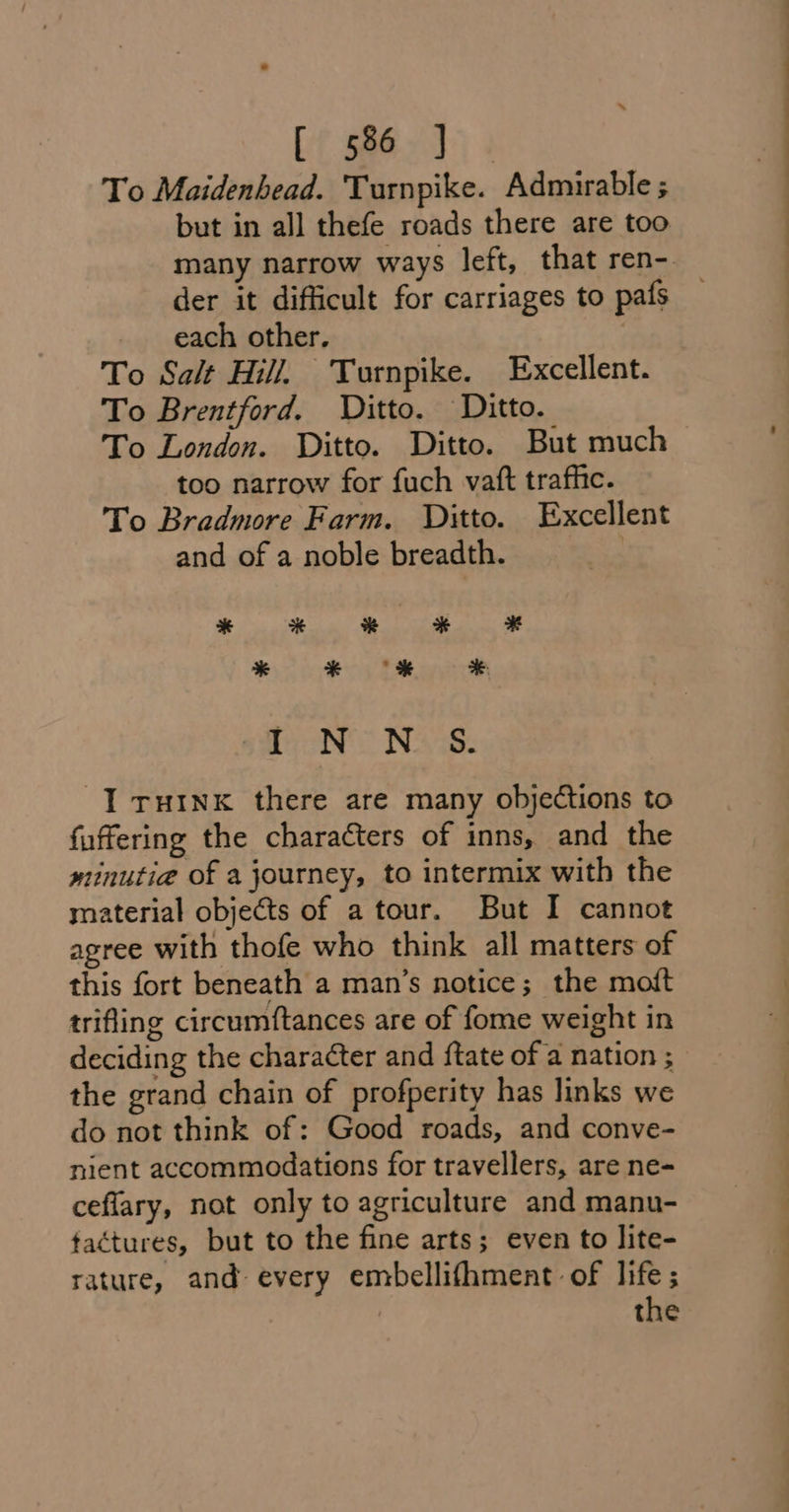 te Sone To Maidenhead. Turnpike. Admurable ; but in all thefe roads there are too der it difficult for carriages to pafs each other. To Salt Hill, Turnpike. Excellent. To Brentford. Ditto. Ditto. To London. Ditto. Ditto. But much too narrow for fuch vatt traffic. To Bradmore Farm. Ditto. Excellent and of a noble breadth. fen’ Naw: YT ruink there are many objections to fuffering the characters of inns, and the minutia of a journey, to intermix with the material objects of a tour. But I cannot agree with thofe who think all matters of this fort beneath a man’s notice; the moft trifling circumftances are of fome weight in deciding the character and ftate of a nation ; the grand chain of profperity has links we do not think of: Good roads, and conve- nient accommodations for travellers, are ne- ceflary, not only to agriculture and manu- tactures, but to the fine arts; even to lite- rature, and every embellifhment of life; the