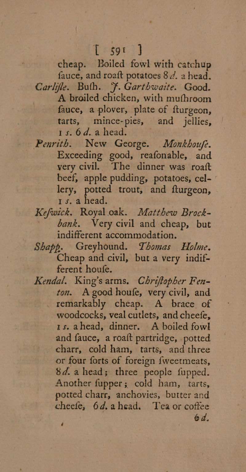 [&amp;so1 )] cheap. Boiled fowl with catchup fauce, and roaft potatoes 8 7. a head. Carlile. Buth. F. Garthwaite. Good. A broiled chicken, with mufhroom fauce, a plover, plate of fturgeon, tarts, mince-pies, and jellies, 15. 6d.a head. Penrith. New George. Monkhoufe. Exceeding good, reafonable, and very civil. The dinner was roatt beef, apple pudding, potatoes, cel- lery, potted trout, and {turgeon, . 1s. a head. Kefwick, Royal.oak. Matthew Brock- bank, Very civil and cheap, but indifferent accommodation. Shapp. Greyhound. Thomas Holme. Cheap and civil, but a very indif- ferent houfe. Kendal. King’sarms. Chriflopher Fen- ton. A good houfe, very civil, and remarkably cheap. A_ brace of woodcocks, veal cutlets, and cheefe, 1s. ahead, dinner. A boiled fowl and fauce, a roa({t partridge, potted charr, cold ham, tarts, and three or four forts of foreign {weetmeats, 8d. ahead; three people fupped. Another fupper; cold ham, tarts, potted charr, anchovies, butter and cheefe, 6d.ahead. Tea or coffee 64. ~