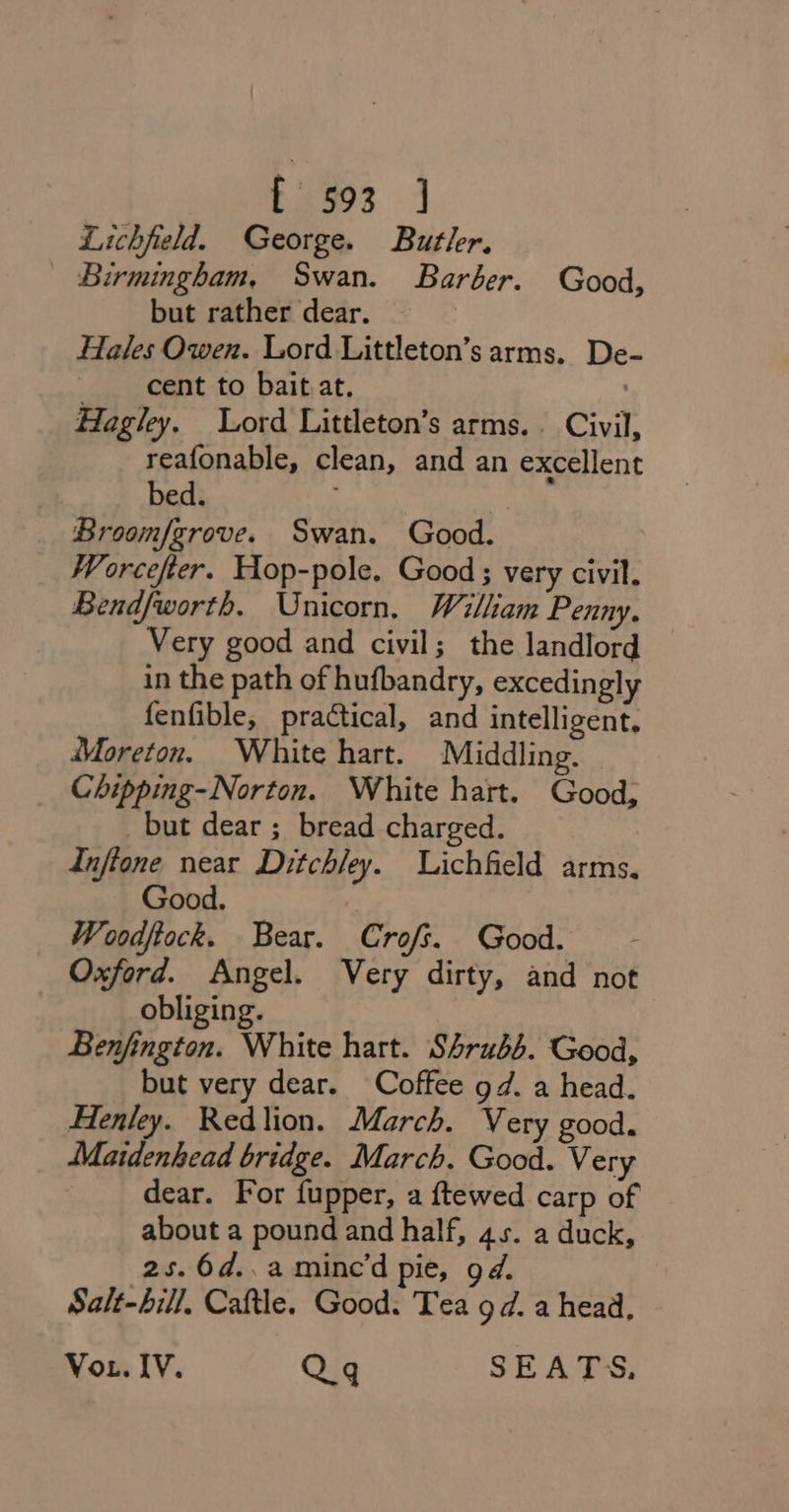 Lichfield. George. Butler. Birmingham, Swan. Barber. Good, but rather dear. Hales Owen. Lord Littleton’s arms. De- cent to bait at. . Hagley. Lord Littleton’s arms. Civil, reafonable, clean, and an excellent bed. Broom/grove. Swan. Good. | Worcefter. Hop-pole. Good; very civil. Bendfworth. Unicorn. William Penny. Very good and civil; the landlord in the path of hufbandry, excedingly fenfible, practical, and intelligent. Moreton. White hart. Middling. Chipping-Norton. White hart. Good, but dear ; bread charged. Inftone near Ditchley. Lichfield arms. Good. 7 Woodftock. Bear. Crofs. Good. Oxford. Angel. Very dirty, and not obliging. Benfington. White hart. Shrubs. Good, but very dear. Coffee gd. a head. Henley. Redlion. March. Very good. Maidenhead bridge. March. Good. Very dear. For fupper, a ftewed carp of about a pound and half, 45. a duck, 2s. 6d..amince’d pie, gd. Salt-bill, Cattle. Good. Tea 9d. a head, Vou. IV. Qq SEATS.