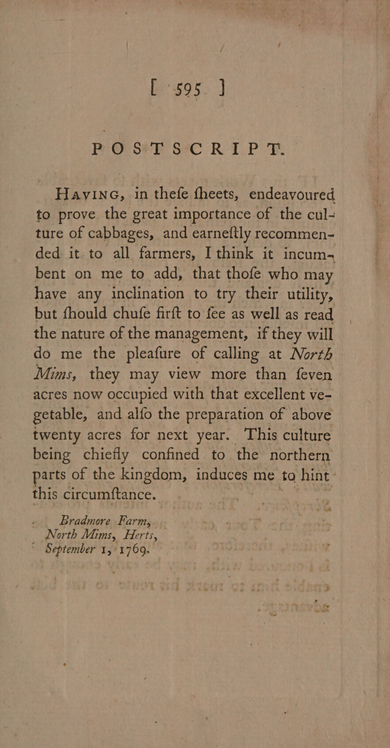 [ 595. ] Peo see SeC RIP FR Hayine, in thefe fheets, endeavoured to prove the great importance of the cul- ture of cabbages, and earneftly recommen- ded it to all farmers, I think it incum bent on me to add, that thofe who may have any inclination to try their utility, but fhould chufe firft to fee as well as read the nature of the management, if they will do me the pleafure of calling at North Mims, they may view more than feven acres now occupied with that excellent ve- getable, and alfo the preparation of above twenty acres for next year. This culture being chiefly confined to the northern arts of the kingdom, induces me to hint | this circumftance. . Bradmore Farm, : North Mims, Herts, ' September 14/1769.