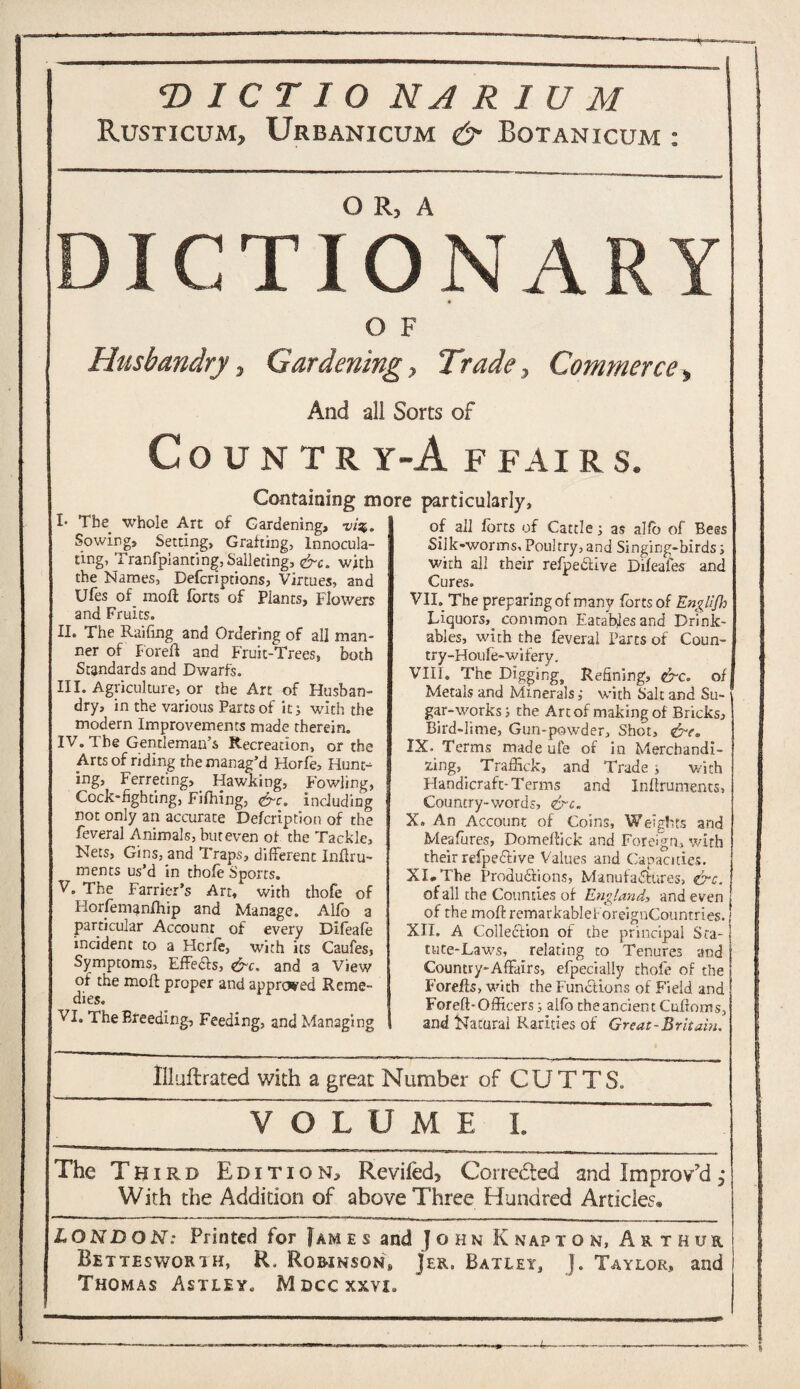 Rusticum, Urbanicum & Botanicum : DICTIONARY O F Husbandry, Gardening, Trade, Commerce, And all Sorts of CoUNTR r-A F FAI R S. Containing more particularly. I* The whole Art of Gardening, vi%. Sowing, Setting, Grafting, Innocula- ting, Tranfpianting, Sallecing, &c. with the Names, Defcriptions, Virtues, and Ufes of. moil forts of Pian ts, Flowers and Fruits. II. The Raifing and Ordering of all man¬ ner of Foreft and Fruit-Trees, both Standards and Dwarfs. III. Agriculture, or the Art of Husban¬ dry, in the various Parts of itj with the modern Improvements made therein. IV. The Gentleman’s Recreation, or the Arts of riding the manag’d Florfe, Hunt¬ ing, Ferreting,. Hawking, Fowling, Cock-fighting, Fifhing, <£rc. including not only an accurate Defcription of the feveral Animals, but even of the Tackle, Nets, Gins, and Traps, different Inffru- men ts us’d in thofe Sports. V. The Farrier’s Art, with thofe of Horfemanlhip and Manage. Alfo a particular Account of every Difeafe incident to a Hcrfe, with its Caufes, Symptoms, EffeCfs, &c. and a View of the moft proper and approved Reme¬ dies. VI. The Breeding, Feeding, and Managing of all forts of Cattle; as alfo of Bees Silk-worms, Poultry, and Singing-birds; with all their refpedtive Difeafe? and Cures. VII. The preparing of many forts of Englifh Liquors,, common Eatables and Drink¬ ables, with the feveral Parts of Coun- try-Houfe-wifery. VIII. The Digging, Refining, &c. of Metals and Mineralswith Salt and Su¬ gar-works ; the Art of making of Bricks, Bird-lime, Gun-powder, Shot, &e. IX. Terms made ufe of in Merchandi¬ zing, Traffick, and Trade j with Handicraft-Terms and Inffrumencs, Country-words, &c. X. An Account of Coins, Weights and Meafures, Domeffick and Foreign, with their refpe&ive Values and Capacities. XI. The Productions, Manufactures, &c. of all the Counties of England, and even of the moftremarkablef oreignCountries. XII. A Collection of the principal Sta- t tute-Laws, relating to Tenures and Country-Affairs, efpecially thofe of the Forefts, with the Functions of Field and Foreft-Officers; alfo the ancient Cufforns, and Natural Rarities of Great-Britain. Ifluftrated with a great Number of CUTTS. ~ ToTFmFT ~ ‘ The Third Edition, Reviled, Corrected and Improv’d With the Addition of above Three Hundred Articles. LONDON: Printed for 1am e s and John Knapton, Arthur Rettesworih, R. Robinson, Jer. Batley, J. Taylor, and Thomas Astley. Mdccxxvi.