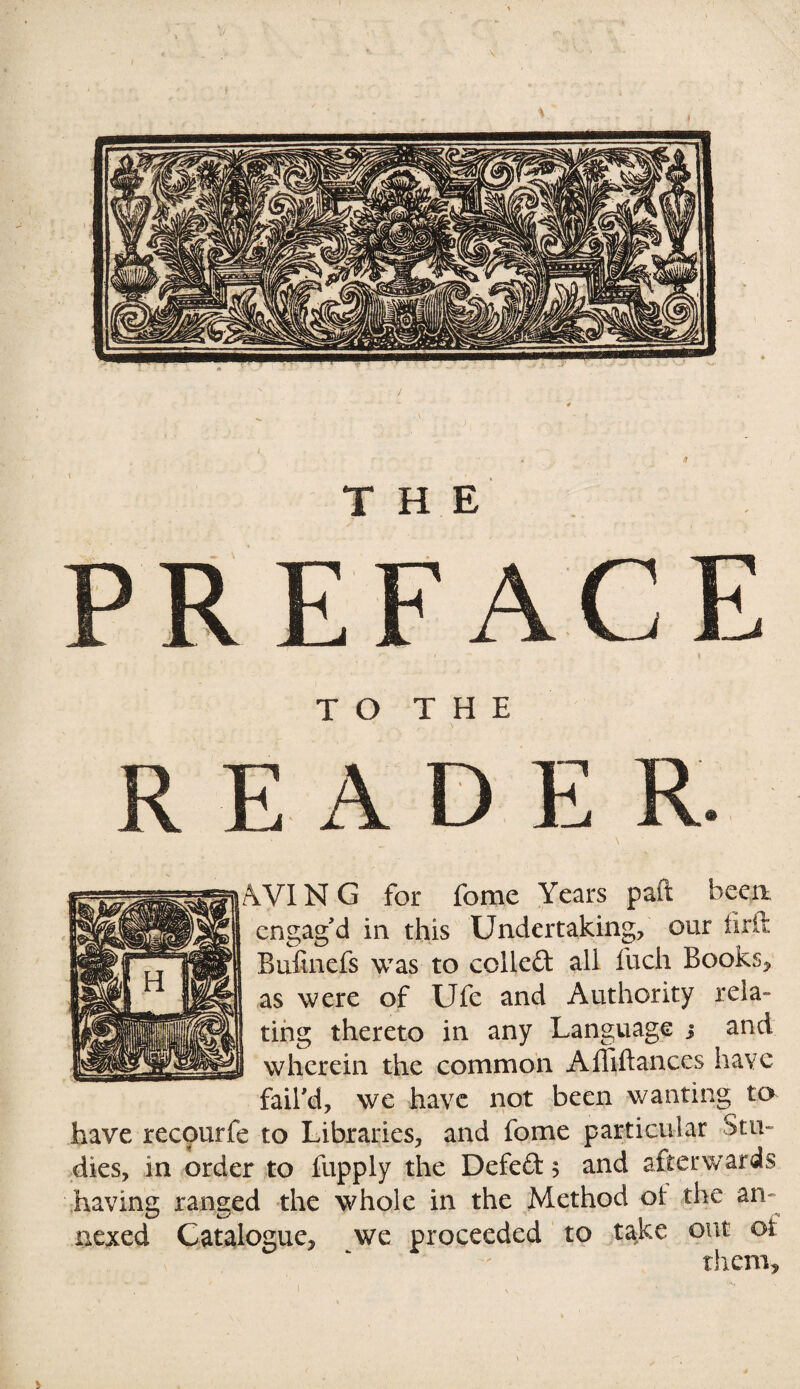 TO THE AD E AVIN G for fome Years paft been engag'd in this Undertaking, our ilrlt Bufinefs was to colled all fuch Books, as were of Ufe and Authority rela¬ ting thereto in any Language j and wherein the common Affiftances have fail'd, we have not been wanting to have recourfe to Libraries, and fome particular stu¬ dies, in order to fupply the Defed 3 and afterwards having ranged the whole in the Method oi: the an¬ nexed Catalogue, we proceeded to take out oi them.