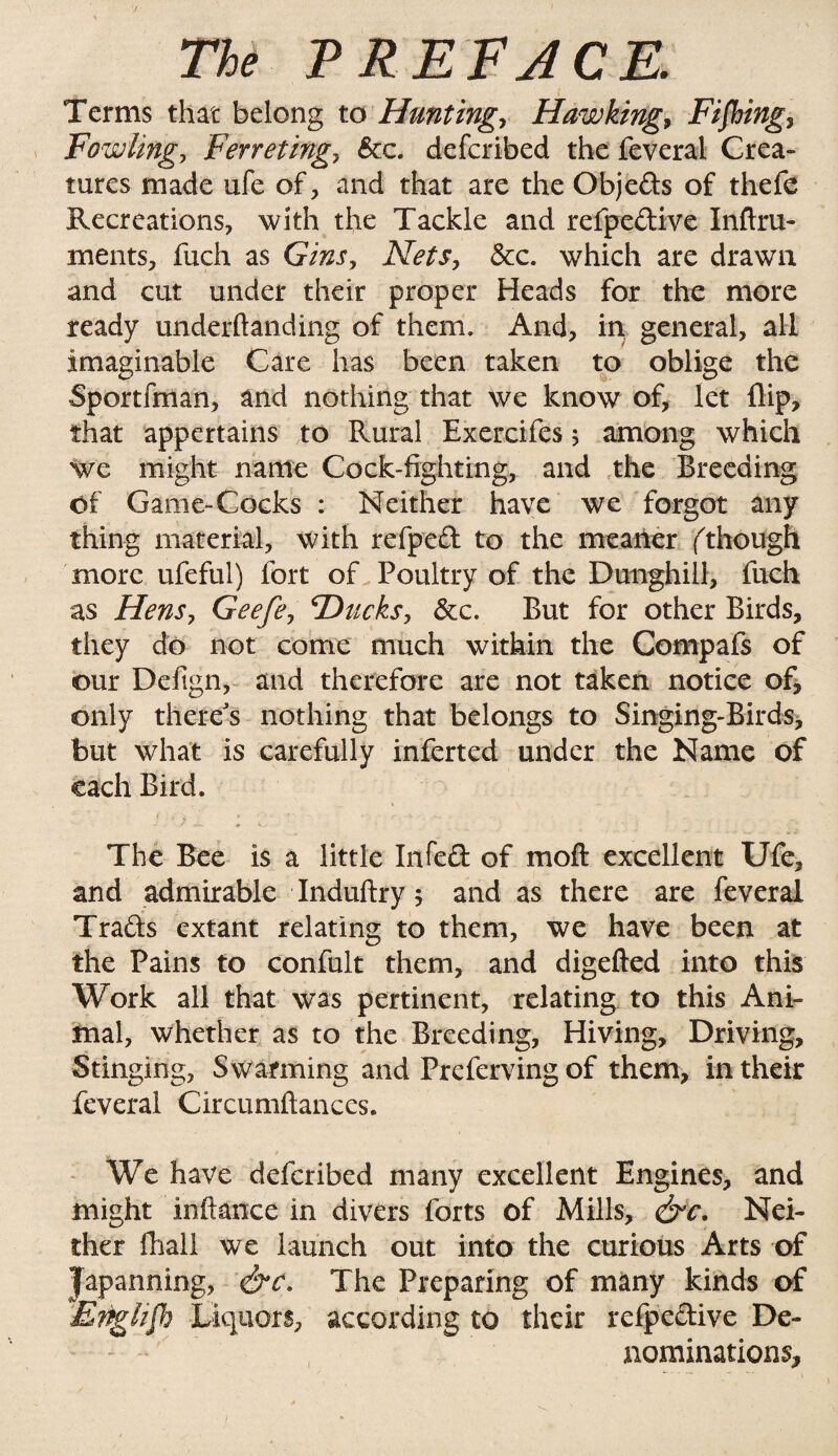 Terms that belong to Hunting, Hawking, Fifbing, Fowling, Ferreting, &c. defcribed the feveral Crea¬ tures made ufe of, and that are the Objeds of thefe Recreations, with the Tackle and refpedive Inftru- ments, fuch as Gins, Nets, &c. which are drawn and cut under their proper Heads for the more ready underftanding of them. And, in general, all imaginable Care has been taken to oblige the Sportfman, and nothing that we know of, let flip, that appertains to Rural Exercifes 5 among which we might name Cock-fighting, and the Breeding Of Game-Cocks : Neither have we forgot any thing material, with refped to the meaner (though more ufeful) fort of Poultry of the Dunghill, fuch as Hens, G-eefe, ‘Ducks, &c. But for other Birds, they do not come much within the Compafs of our Defign, and therefore are not taken notice of, only there's nothing that belongs to Singing-Birds, but what is carefully inferred under the Name of each Bird. The Bee is a little Infed of moft excellent Ufe, and admirable Induftry; and as there are feveral Trads extant relating to them, we have been at the Pains to confult them, and digefted into this Work all that was pertinent, relating to this Ani¬ mal, whether as to the Breeding, Hiving, Driving, Stinging, Swarming and Preferving of them, in their feveral Circumftances. We have defcribed many excellent Engines, and might inftance in divers forts of Mills, &c. Nei¬ ther fhali we launch out into the curious Arts of Japanning, &c. The Preparing of many kinds of Enghjh Liquors, according to their refpedive De¬ nominations,