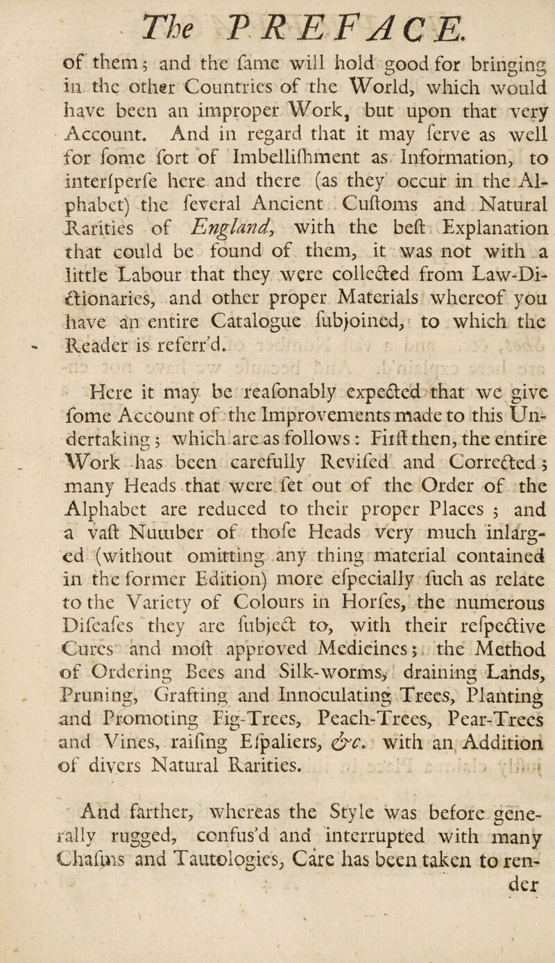 of them; and the fame will hold good for bringing in the other Countries of the World, which would have been an improper Work, but upon that very Account. And in regard that it may ferve as well for fome fort of Imbellifiiment as Information, to interfperfe here and there (as they occur in the Al¬ phabet) the feveral Ancient Cuftoms and Natural Rarities of England, with the beft Explanation that could be found of them, it was not with a little Labour that they were colleded from Law-Di- dionaries, and other proper Materials whereof you have an entire Catalogue fubjoined, to which the Reader is referfd. g - . ■ I , Here it may be reafonably expeded that we give fome Account of the Improvements made to this Un¬ dertaking; which are as follows : Fiift then, the entire Work has been carefully Revifed and Correded $ many Heads that were fet out of the Order of the Alphabet are reduced to their proper Places ; and a vaft Number of thofe Heads very much inlarg- ed (without omitting any thing material contained in the former Edition) more efpecially fuch as relate to the Variety of Colours in Horfes, the numerous Difeafes they are fubjed to, with their refpedive Cures and nioft approved Medicines; the Method of Ordering Bees and Silk-worms, draining Lands, Pruning, Grafting and Innoculating Trees, Planting and Promoting Fig-Trees, Peach-Trees, Pear-Trees and Vines, railing Efpaliers, &c. with an Addition of divers Natural Rarities. , And farther, whereas the Style was before gene¬ rally rugged, confus'd and interrupted with many Chaims and Tautologies, Care has been taken to ren¬ der