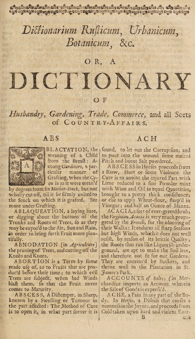 Di&ionarium RufUcitm, Urbanicum, Botamamr <5cc. o r, a ■: DICTIONARY OF Husbandry, Gardening, Trade, Commerce, and all Sorts of CoUNXR Y-A F F AI R S. ABS AC H ABLACTATION, the weaning of a Child from the Bread:: A- mong Gardiners, a par¬ ticular manner of Grafting, When the Cy- c;-? is as it were wean’d by degrees from its Mother-Stock, but not wholly cut off, till it be firmly united to the Stock on which it is grafted. See more under Grafting. A B LA QU EAT I ON, a laying bare, or digging about the bottom of the Trunks and Roots of Trees, fo as they may be expos’d to the Air, Sun and Rain, in order to bring forth Fruit more plen¬ tifully. ABNODATION [in Agriculture'] the pruningof Trees, and cutting off the Knobs and Knots. j ABORTION is a Term by fome made uie of, as to Fruits that ate pro- ! duc’d before their time; to which evil Trees are fubjedf, when bad Winds blaft them, fo that die Fruit never comes to Maturity. ABSCESS, A Diflemper, in Sheep, known by a Swelling or Tumour ift the part affedled : The JYlethod of Cure is to open it, in what part foever it is found, fo let out the Corruption, and to pouf into the wound fome melted Pitch and burnt Salt powdered. A B S CE SS inHorfes proceeds from a Blow, Hurt or fome Violence the Cure is to anoint the injured Part with Lime reduced to a fine Powder mixt with Wine and Oil in'equal Quantities, brought to a pretty thick confidence; or elfe to apply Wheat-flour, deep’d in Vinegar ; and half an Ounce of Manna. AC A CI A,afortofever-greenShrub; the Virginian Acacia is very much propa¬ gated by the French, for the. adorning of their Walks: It endures all fliarp Seafons but high Winds, which it does not well relid, by reafon of its brittle Quality; the Roots that run like Llquorifh under¬ ground, are apt to make the Soil lean, and therefore not fit for our Gardens; They are encreas'd by Suckers, and thrive well in the Plantation in St. James's Park. ACCOUNTS of Sales; fin Mer¬ chandize imports an Account wherein the Sals of Goods is exprefs’d. ACHE, a Pain in any part of the Bo¬ dy. In Horjes, a Difeaie that caufes a numnefsin the joynts,and proceeds from Cold taken upon hard and violent fixer- 15 cue