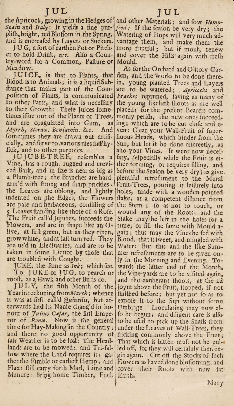 the Apricock, growing in the Hedges of Spain and Italy: It yields a fine pur- plifh, bright, red Bloflom in the Spring, and is encreafed by Layers or Suckers. J U G, a fort of earthen Pot or Pitch¬ er to hold Drink, ep-c. Alfo a Coun¬ try-word for a Common, Pafture or Meadow. JUICE, is that to Plants, that Blood is to Animals; it is a liquid Sub- ftance that makes part of the Com' pofition of Plants, is communicated to other Parts, and what is neceffary to their Growth: Thefe Juices fome- times iffue out of the Plants or Trees, and are coagulated into Gum, as Myrrh, Storax, Benjamin. 6cc. And fometimes they are drawn ©ut artifi¬ cially, and ferve to .various ufes in Phy- fick, and to other purpofcs. JUJUBE-TREE, refembles a Vine, has a rough, rugged and crevi¬ ced Bark, and in fize is near as big as a Plumb-tree ; the Branches are hard, arm’d with ftrong and (harp prickles; the Leaves are oblong, and lightly indented on jthe Edges, the Flowers are pale and herbaceous, confiding of 5 Leaves handing like thofe of a Rofe. The Fruit call’d Jujubes, fucceeds the Flowers, and are in (hape like an O- live, at fird green, but as they ripen, grow white, and at laft turn red. They are us’d in Electuaries, and are to be taken in fome Liquor by thofe that are troubled with Coughs. JUKE, the fame as Ink; which fee. To JUKE or J UG, to pearch or rood, as a Hawk and other Birds do. JULY, the fifth Month of the Year in reckoning from March; whence it was at fird call’d Gjuintilis, but af¬ terwards had its Nanie chang’d in ho¬ nour of Julius C&far, the firft Empe¬ ror of Rome. Now is the general time for Hay-Making in the Country; and there no good opportunity of fair Weather is to be loft: The Head¬ lands are to be mowed; and Tri-fal¬ low where the Land requires it; ga¬ ther the Fimble or earlieft Hemp; and Flax; (till carry forth Marl, Lime and Manure: Bripg home Timber, Fuel, and other Materials; and fow Hemp- feed; If the feafon be very dry; the Watering of Hops will very much ad¬ vantage them, and make them the more fruitful; but if moid, renew and cover the Hills again with frefh Mould. As forthe Orchard andO itory Gar¬ den, and the Works to he done there¬ in, young planted Trees and Layers are to be watered; Apricocks and Beaches repruned, faving as many of the young likelieft (hoots as are well placed; for the prefent Bearers com¬ monly perifh, the new ones fucceed- ing; which are to be cut clofe and e- ven: Clear your Wall-Fruit of fuper- fluous Heads, which hinder from the Sun, but let it be done difcreetly, as alfo your Vines. It were now necef¬ fary, fefpecially while the Fruit is ei¬ ther forming, or requires filling, and before theSeafon be very dry) to give plentiful refrefhment to the Mural Fruit-Trees, pouring it leifurely into holes, made with a wooden-pointed (lake, at a competent didance from the Stem ; fo as not to touch, or wound any of the Roots; and the Stake may be left in the holes for a time, or fill the fame with Mould a- gain; thus may the Vines be fed with Blood, thatisfweet, and mingled with Water: But this and the like Sum¬ mer refreshments are to be given on¬ ly in the Morning and Evening. To¬ wards the latter end of the Month, the Vine-yards are to be vifited again, and the exuberant (hoots, at the 2d joynt above the Fruit, (topped, if not finiihed before; but yet not fo as to expofe it to the Sun without fome Umbrage : Inoculating may now al¬ fo be begun; and diligent care is alfo to be ufed to pick up the Snails from under the Leaves of Wall-Trees, they lticking commonly above the Fruit; That which is bitten mud not be pul¬ led off, for they will certainly then be¬ gin again. Cut off the Stocks of fuch Flowers ashaveddone blodoming, and cover their Roots with new fat Earth. Many