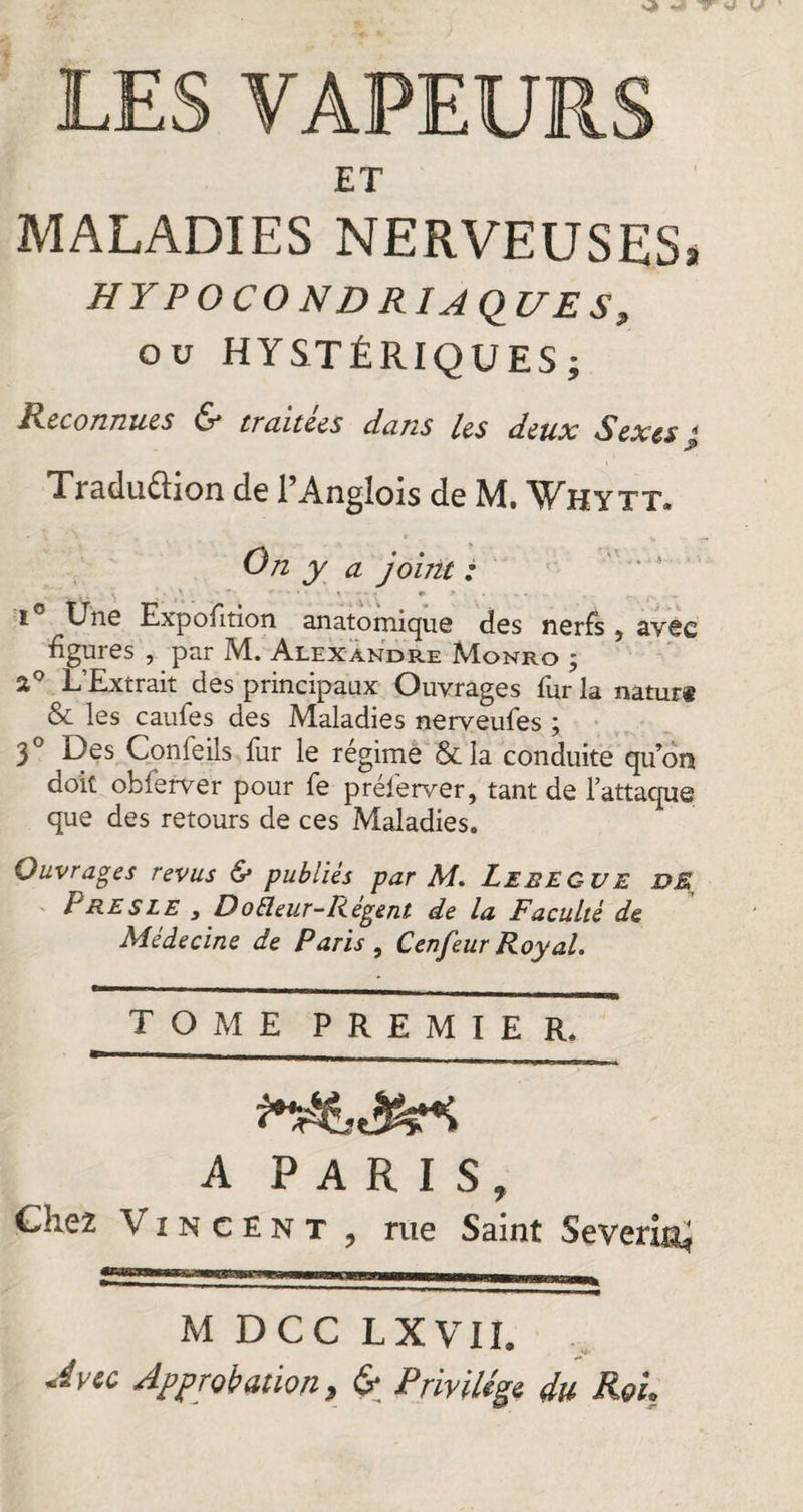 ET MALADIES NERVEUSES* H Y P O CO N D RI A Ç)17 E S 9 ou HYSTÉRIQUES; Reconnues u* tmitees dans les deux Sexes j Traduction de l’Anglois de M. Why tt* On y a joint : . ■ \ ' ■  - • • 9- * ■ . - - - . . r-. . . i Uns Expofltion anatomique dos nerfs } avec figures , par M. Alexandre Monro ; 2° L’Extrait des principaux Ouvrages fur la natur« &amp; les caufes des Maladies nerveufes ; 3° Des Conleils fur le régime &amp;Ia conduite qu’on doit obferver pour fe préferver, tant de l’attaque que des retours de ces Maladies. Ouvrages revus &amp; publiés par M. Lebecue DE lJRE s LE y Doheur-Regent de la Faculté de Médecine de Paris , Cenfeur Royal. TOME PR E M I E R. A PARIS, Chez Vincent , me Saint Severi&amp;J M DCC LXVII. Av te Approbation, &amp; Privilege du Reh