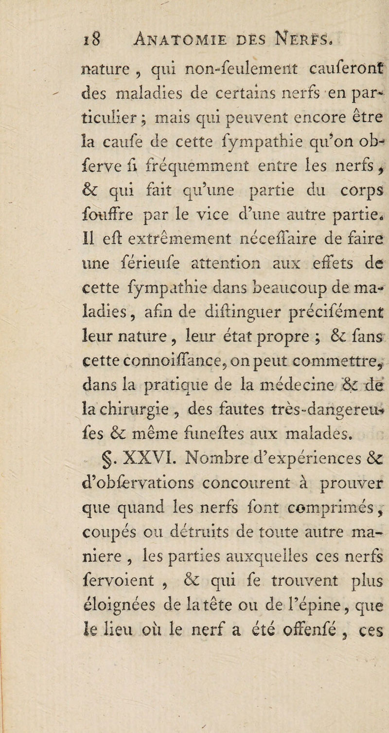 nature , qui non-feulement cauferonî des maladies de certains nerfs en par¬ ticulier ; mais qui peuvent encore être la caufe de cette fympathie qu’on ob- ferve fi fréquemment entre les nerfs i & qui fait qu’une partie du corps fouffre par le vice d’une autre partie. 11 efl extrêmement nécefiaire de faire une férieufe attention aux effets de cette fympathie dans beaucoup de ma¬ ladies , afin de diffinguer précifément leur nature , leur état propre ; 8c fans cette connoiffance, on peut commettre* dans la pratique de la médecine 8c de la chirurgie , des fautes très-dangereu* fes 8c même funeffes aux malades. §. XXVI. Nombre d’expériences 8c d’obfervations concourent à prouver que quand les nerfs font comprimés, coupés ou détruits de toute autre ma¬ niéré , les parties auxquelles ces nerfs fervoient , & qui fe trouvent plus éloignées de la tête ou de l’épine, que le lieu où le nerf a été offenfé 3 ces