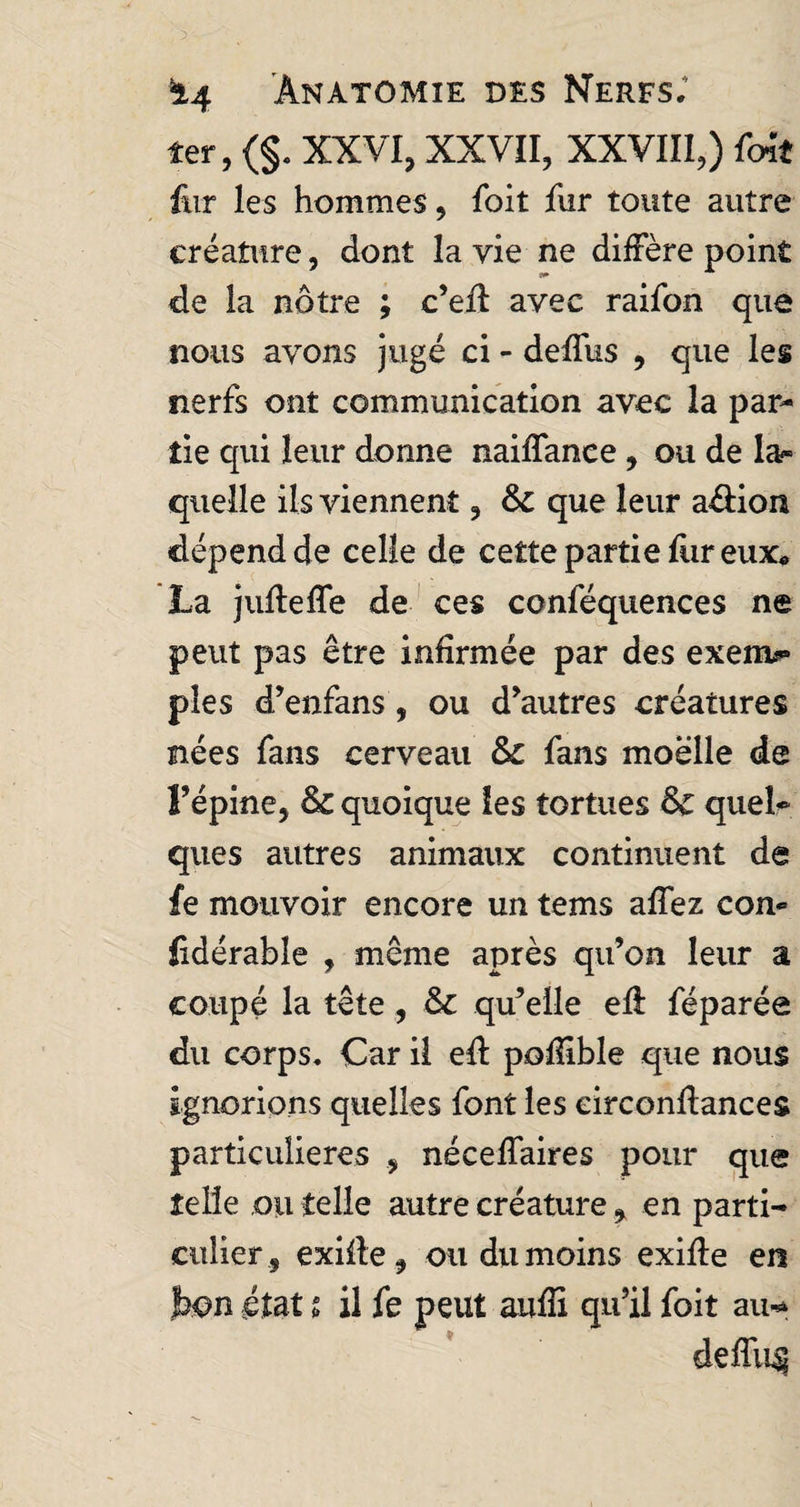 ler, (§. XXVI, XXVII, XXVIII,) foit fur les hommes, foit fur tonte autre créature, dont la vie ne diffère point de la nôtre ; c’efi avec raifon que nous avons jugé ci - deffus , que les nerfs ont communication avec la par¬ tie qui leur donne naiffance , ou de la¬ quelle ils viennent, & que leur a&ion dépend de celle de cette partie fiir eux* La jufteffe de ces conféquences ne peut pas être infirmée par des exeim» pies d’enfans, ou d’autres créatures nées fans cerveau & fans moelle de l’épine, & quoique les tortues & quel¬ ques autres animaux continuent de fe mouvoir encore un terns affez com lidérable , même après qu’on leur a coupé la tête , & qu’elle efl féparée du corps. Car il eft poffible que nous ignorions quelles font les eirconftances particulières , néceffaires pour que telle ou telle autre créature , en parti¬ culier, exifte, ou du moins exifle en bon état t il fe peut auffi qu’il foit au- deffu^