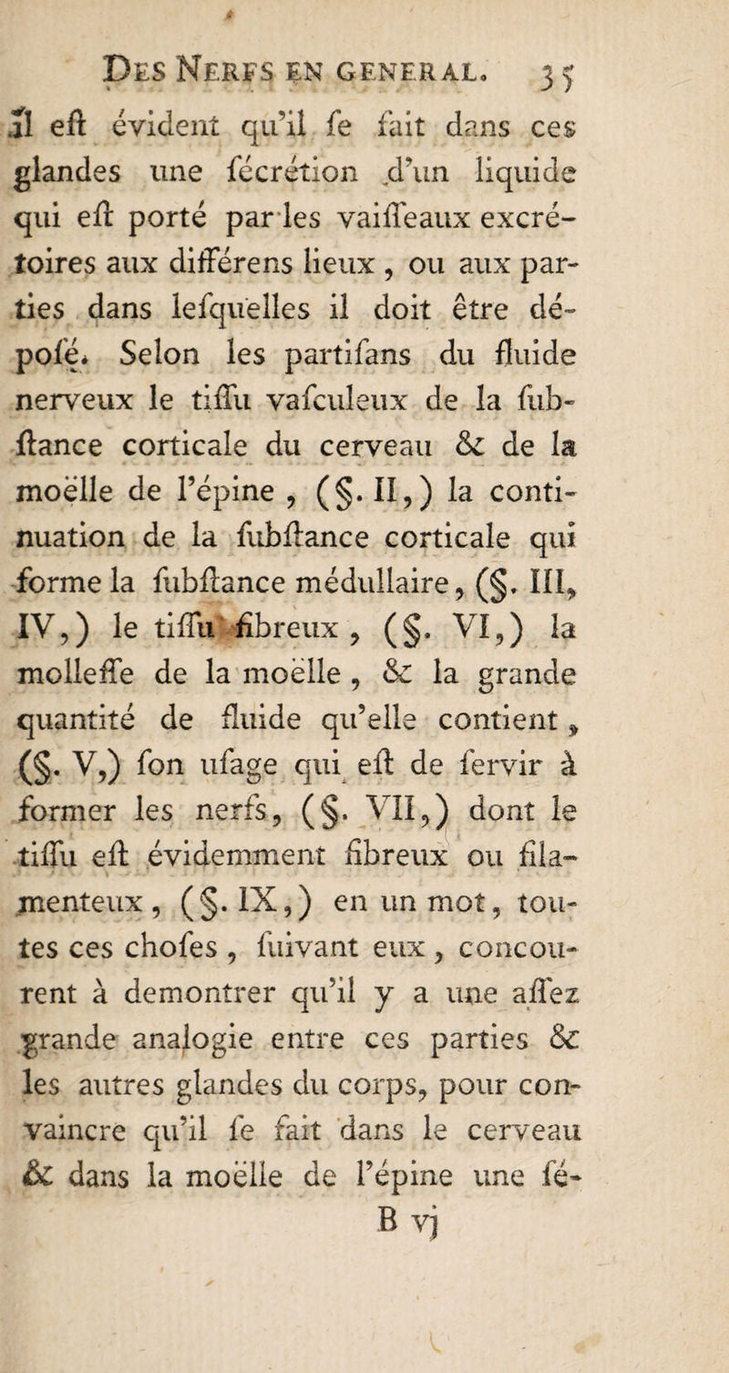 al eft évident qu’il fe fait dans ces glandes une fécrétion .d’un liquide qui eft porté par les vaille aux excré¬ toires aux différens lieux , ou aux par¬ ties dans lefquelles il doit être dé- pofé* Selon les partifans du fluide nerveux le tifTu vafculeux de la fub- fiance corticale du cerveau &amp; de la moelle de l’épine , (§. II,) la conti¬ nuation de la fubflance corticale qui forme la fubflance médullaire, (§. III, IV,) le tifTu fibreux , (§. VI,) la mollefTe de la moelle , &amp; la grande quantité de fluide qu’elle contient, (§• V,) fon ufage qui eft de fervir à former les nerfs, (§. VII,) dont le tifTu efl évidemment fibreux ou fila¬ menteux, (§. IX,) en un mot, tou¬ tes ces chofes , fuivant eux , concou¬ rent à démontrer qu’il y a une allez grande analogie entre ces parties &amp; les autres glandes du corps, pour con¬ vaincre qu’il Te fait dans le cerveau &amp; dans la moëüe de l’épine une fé- B vj
