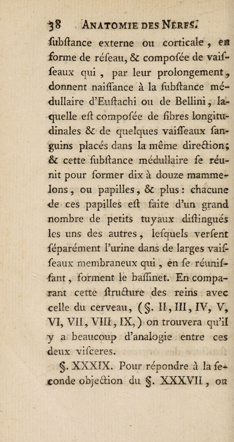 fubftance externe ou corticale , en forme de réfeau, tk. compofée de vaif- féaux qui , par leur prolongement, donnent naifiance à la fiibftance mé¬ dullaire d’Euftachi ou de Bellini , la- quelle efl compofée de fibres longitu¬ dinales &amp; de quelques vaille aux fan- guins placés dans la même direction; &amp; cette fubfiance médullaire fe réu¬ nit pour former dix à douze mamme- Jons , ou papilles , &amp; plus : chacune de ces papilles efi: faite d’un grand nombre de petits tuyaux diffingués les uns des autres, lefquels verfent féparément Purine dans de larges vai£ féaux membraneux qui , en fe réunif¬ iant , forment le baffînet. En compa¬ rant cette drachme des reins avec celle du cerveau, (§. Il, III^ IV, V, VI, VII, VHI, IX, ) on trouvera qu’il y a beaucoup d’analogie entre ces deux vifceres. §. XXXIX. Pour répondre à la fé¬ condé objeûion du §. XXXVII, on