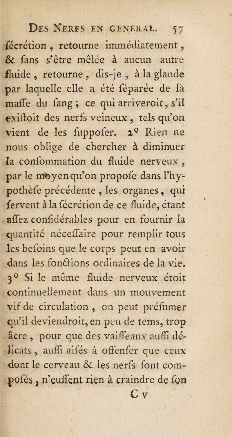 fécrétion , retourne immédiatement, 8c fans s’être mêlée à aucun autre fluide , retourne , dis-je , à la glande par laquelle elle a été féparée de la mafle du fang ; ce qui arriveroit, s’il exifloit des nerfs veineux , tels qu’on vient de les fuppofer. 29 Rien ne nous oblige de chercher à diminuer la confommation du fluide nerveux , par le moyen qu’on propofe dans Fhy- pothèfe précédente , les organes, qui fervent àlafécrétion de ce fluide, étant allez confidérables pour en fournir la quantité néceflaire pour remplir tous les befoins que le corps peut en avoir dans les fondions ordinaires de la vie. 39 Si le même fluide nerveux étoit continuellement dans un mouvement vif de circulation , on peut préfumer qu’il deviendrait, en peu de terns, trop âcre , pour que des vai fléaux auflî dé¬ licats , auflî aifés à offenfer que ceux dont le cerveau 8c les nerfs font com- pofés i n’euflent rien à craindre de fon C y