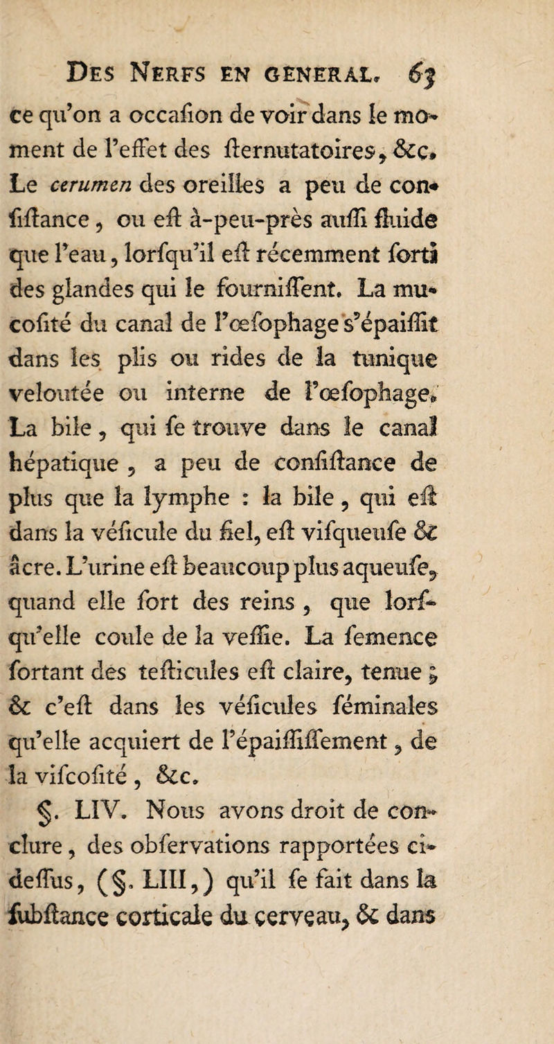 ce qu’on a occafion de voir dans le mo¬ ment de l’effet des fïermitatoires, &amp;cç» Le urumcn des oreilles a peu de con* liftance , ou eff à-peu-près aufïi fluide que l’eau, lorfqu’il efî récemment forts des glandes qui le fourniffent. La mu- coûté du canal de l’œfophage s’épaiffit dans les plis ou rides de la tunique veloutée ou interne de l’œfophage» La bile 9 qui fe trouve dans le canal hépatique , a peu de confiftance de plus que la lymphe : la bile , qui eft dans la véficule du fiel, efl vifqueufe &amp; âcre. L’urine eft beaucoup plus aqueufe, quand elle fort des reins , que lorf- qifeîle coule de la veffîe. La femence fortant des teflicuîes efl claire, tenue ; &amp;c c’efl dans les véficules féminales qu’elle acquiert de l’épaiffiffement, de la vifcofité, &amp;c, LIV. Nous avons droit de con¬ clure , des obfervations rapportées ci- deffus, (§, LUI,) qu’il fe fait dans la fubflance corticale du cerveau, &amp; dans