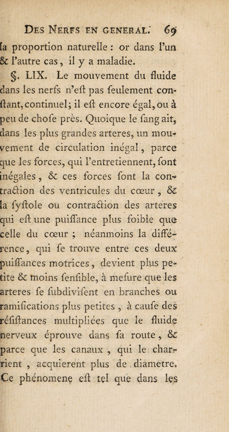 fa proportion naturelle : or dans l’un Sc l’autre cas, il y a maladie. §. LIX. Le mouvement du fluide dans les nerfs n’efl pas feulement con¬ fiant, continuel; il eil encore égal, ou à peu de chofe près. Quoique le fang ait, dans les plus grandes arteres, un mou¬ vement de circulation inégal, parce que les forces, qui l’entretiennent, font inégales, &amp; ces forces font la con^ traéfion des ventricules du cœur , &amp;€ la fyftole ou contraction des artères qui efl une puiffance plus foible que celle du cœur ; néanmoins la diffé¬ rence, qui fe trouve entre ces deux puiffances motrices, devient plus pe¬ tite &amp; moins fenfible, à me frire que les arteres fe fubdivifent en branches oit ramifications plus petites , à caufe des réfiffances multipliées que le fluide nerveux éprouve dans fa route, &amp; parce que les canaux , qui le char?- rient , acquièrent plus de diamètre* Ce phénomène efl tel que dans les