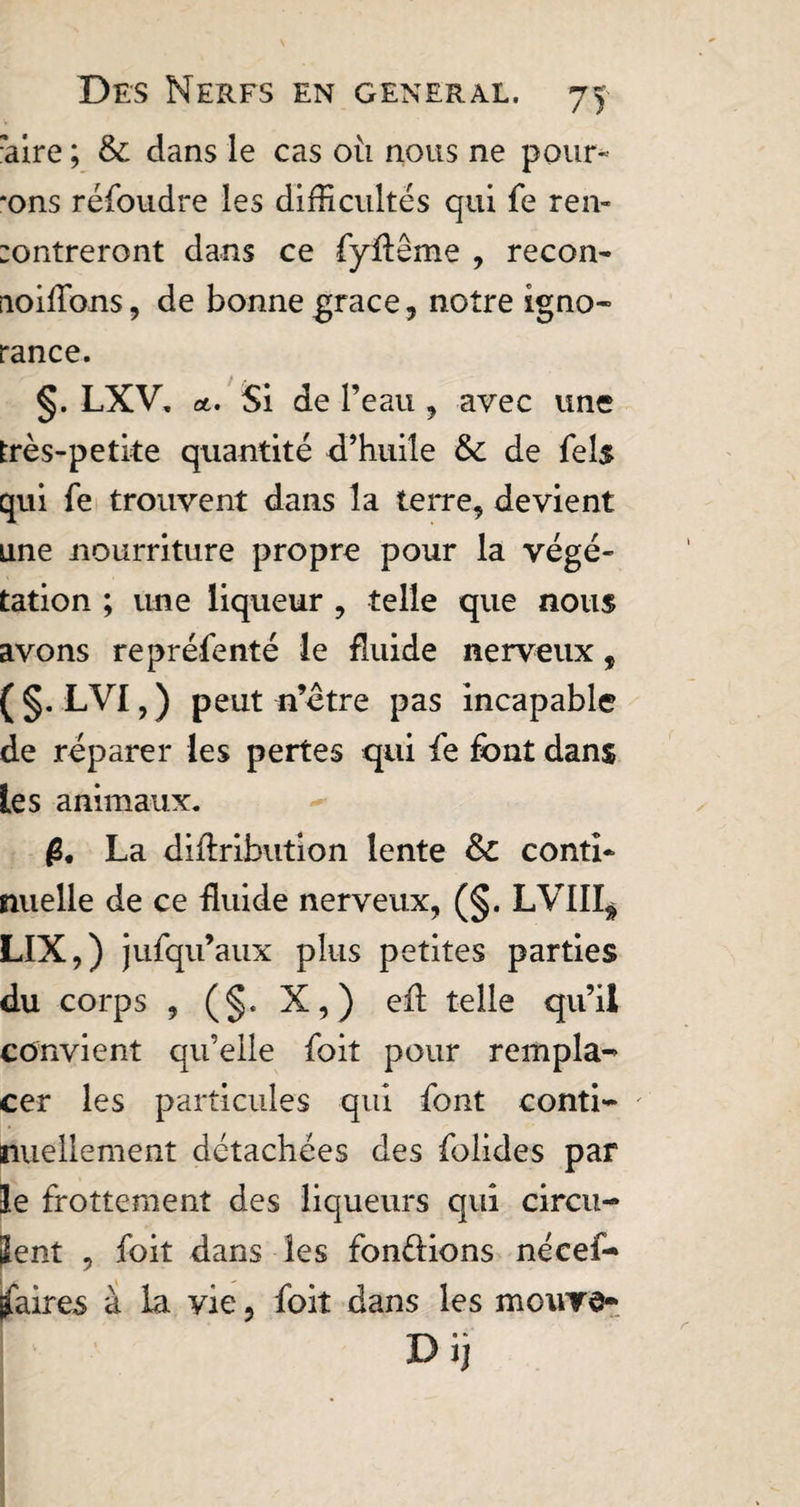 aire ; & dans le cas où nous ne pour¬ rons réfoudre les difficultés qui fe ren- entreront dans ce fyfteme , recon- aoiffons, de bonne grace, notre igno¬ rance. §. LXV, et. Si de l’eau , avec une très-petite quantité d’huile de fels qui fe trouvent dans la terre, devient une nourriture propre pour la végé¬ tation ; une liqueur , telle que nous avons repréfenté le fluide nerveux, (§. LVI,) peut n’ètre pas incapable de réparer les pertes qui fe font dans les animaux. g. La diftribution lente Sc conti¬ nuelle de ce fluide nerveux, (§. LVIII^ LIX,) jufqu’aux plus petites parties du corps , (§. X,) effi telle qu’il convient qu’elle foit pour rempla¬ cer les particules qui font conti- ' nullement détachées des folides par îe frottement des liqueurs qui circu- ïent , foit dans les fondions nécef- jfaires à la yie ? foit dans les mouvd- Di)