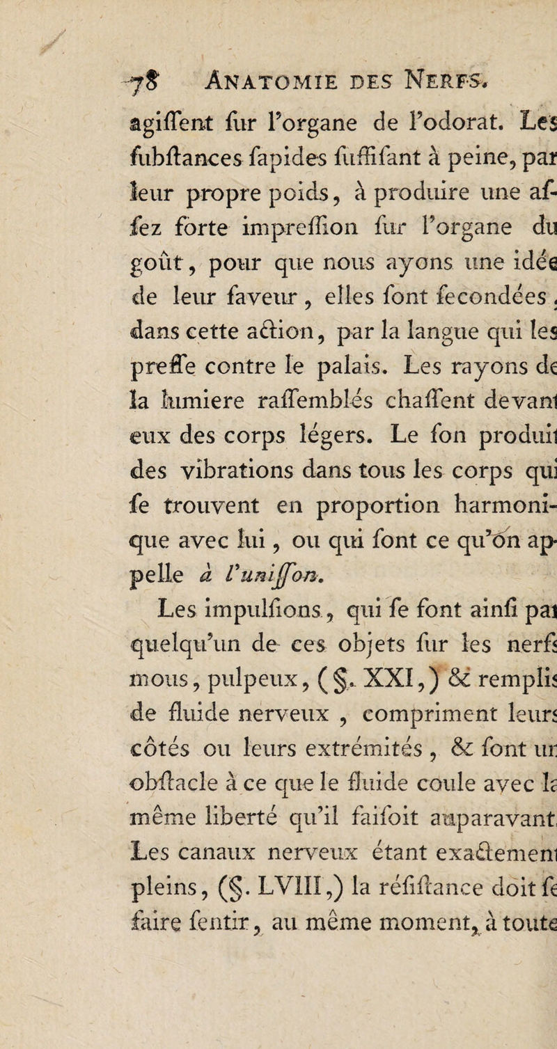 agiflent fur l’organe de l’odorat. Les fubflances fapides fuflifant à peine, par leur propre poids, à produire une af- fez forte impreflion fur l’organe du goût, pour que nous ayons une idée de leur faveur , elles font fécondées . dans cette aétion, par la langue qui les preffe contre le palais. Les rayons de la lumière raflemblés chafTent devanl eux des corps légers. Le fon produil des vibrations dans tous les corps qui fe trouvent en proportion harmoni¬ que avec lui, ou qui font ce qu’ôn ap pelle à Vunïjj'on.. Les impulsons., qui fe font ainfl pal quelqu’un de ces objets fur les nerf mous, pulpeux, ( §. XXI,) <3é remplie de fluide nerveux , compriment leurs côtés ou leurs extrémités , & font ur obflacle à ce que le fluide coule avec h même liberté qu’il faifoit auparavant, Les canaux nerveux étant exaélemeni pleins, (§. LVIII,) la réflflance doit fl faire fentir, au même moment, à toute