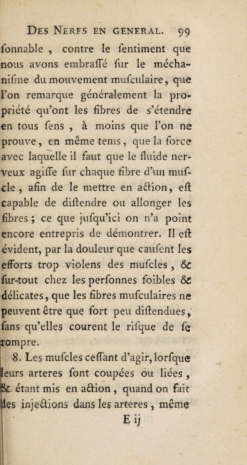 ionnable , contre le fentiment que nous avons embraffé fur le mécha- nifme du mouvement mufculaire , que; l’on remarque généralement la pro* priété qu’ont les fibres de s’étendre en tous fens , à moins que l’on ne prouve, en même tems, que la force avec laquelle il faut que le fluide ner¬ veux agifle fur chaque fibre d’un muf- cle , afin de le mettre en aélion, eft capable de diflendre ou allonger les fibres ; ce que jufqu’ici on n’a point encore entrepris de démontrer. Il efl: évident, par la douleur que caufent les efforts trop violens des mufcies , &amp; fur-tout chez les perfonnes foibles &amp;Z délicates, que les fibres mufculaires ne peuvent être que fort peu diflendues* fans qu’elles courent le rifque de fe rompre. 8. Les mufcies cefïant d’agir, îorfque tleurs arteres font coupées ou liées , Bc étant mis en a&amp;ion , quand on fait ties inje&amp;ions dans les arteres , même • E H