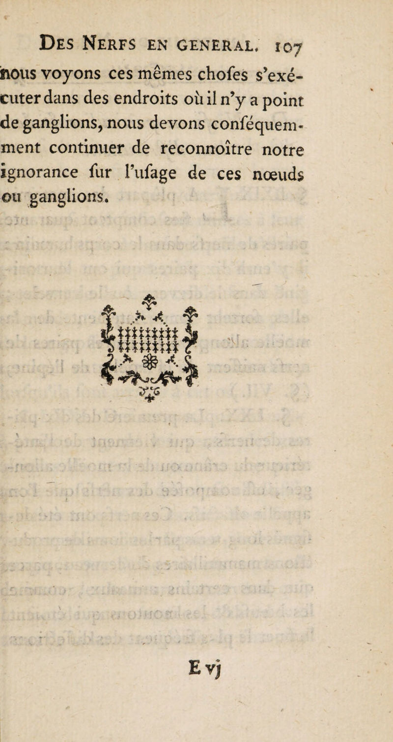 hous voyons ces mêmes chofes s’exé¬ cuter dans des endroits où il n’y a point de ganglions, nous devons conféquem- ment continuer de reconnoitre notre ignorance fur Fufage de ces nœuds ou ganglions. Evj