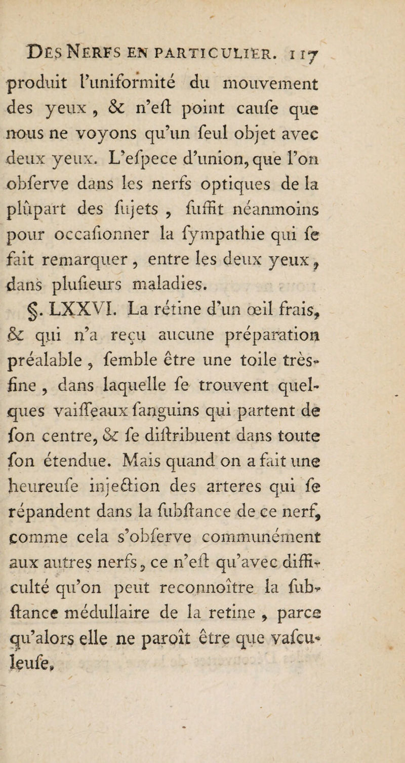 produit l’uniformité du mouvement des yeux , &amp; n’efl point caufe que nous ne voyons qu’un feul objet avec deux yeux. L’efpece d’union, que l’on obferve dans les nerfs optiques de la plupart des fujets , fuffit néanmoins pour occafionner la fympathie qui fe fait remarquer , entre les deux yeux , dans plufieurs maladies. §. LXXVI. La rétine dam œil frais, &amp; qui n’a reçu aucune préparation préalable , femble être une toile très- fine , dans laquelle fe trouvent quel¬ ques vaiffeaux fanguins qui partent de fon centre, &amp; fe dillribuent dans toute fon étendue. Mais quand on a fait une heureufe inje&amp;ion des arteres qui fe répandent dans la fubflance de ce nerf, comme cela s’obferve communément aux autres nerfs, ce n’efl: qu’avec diffir culté qu’on peut reconnoitre la fub- fiance médullaire de la reîine , parce qu’a lors elle ne paraît être que vafcu- îeufe*