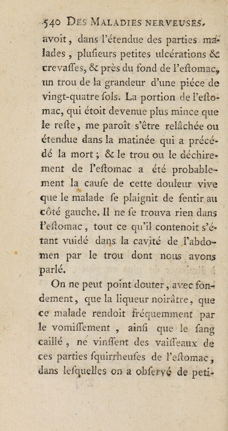 ayoit , clans l’étendue des parties ma¬ lades , plufieufs petites ulcérations &amp;£ crevaffes, &amp; près du fond de l’eftomac, un trou de la grandeur d’une pièce de vingt-quatre fols. La portion de Pefto- mac, qui étoit devenue plus mince que le reite, me paroît s’être relâchée ou étendue dans la matinée qui a précé¬ dé la mort ; &amp; le trou ou le déchire¬ ment de Peftomac a été probable¬ ment la caufe de cette douleur vive que le malade fe plaignit de fentir au côté gauche. Il ne le trouva rien dans l’eâoniac, tout ce qu’il contenait s’é¬ tant vuidé dans la cavité de l’abdo¬ men par le trou dont nous avons parlé. ' '• On ne peut point douter , avec fon¬ dement, que la liqueur noirâtre, que ce malade rendait fréquemment par le vomifTement , ainfi que le fang caillé , ne vinfTent des va idéaux de ces parties fquirrheufes de î’edomac, dans lefqueliçs on a obferyé de peti-