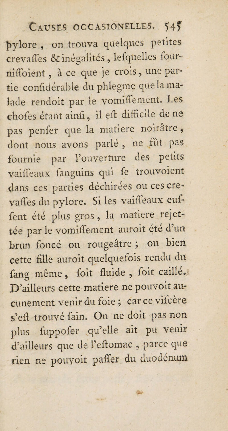 pylore , on trouva quelques petites crevafies &amp; inégalités, lefquelles four- niffoient, à ce que je crois, une par¬ tie confidérable du phiegme que la ma¬ lade rendoit par le vomiffemént. Les chofes étant ainfi, il eff difficile de ne pas penfer que la matière noirâtre, dont nous avons parlé , ne fut pas fournie par l’ouverture des petits vaiffeaux fanguins qui fe trouvoient dans ces parties déchirées ou ces cre- vaffies du pylore. Si les vaiffeaux euf- fent été plus gros, la matière rejet- tée par le vomiffement auroit ete d’un brun foncé ou rougeâtre ; ou bien cette fille auroit quelquefois rendu du fang même, foit fluide , foit caille. D’ailleurs cette matière ne pouvoit au¬ cunement venir du foie ; car ce vifcère s’eff trouvé fain. On ne doit pas non plus fuppofer qu’elle ait pu venir d’ailleurs que de l’effomac , parce que rien ne pouvoit paffer du duodenum