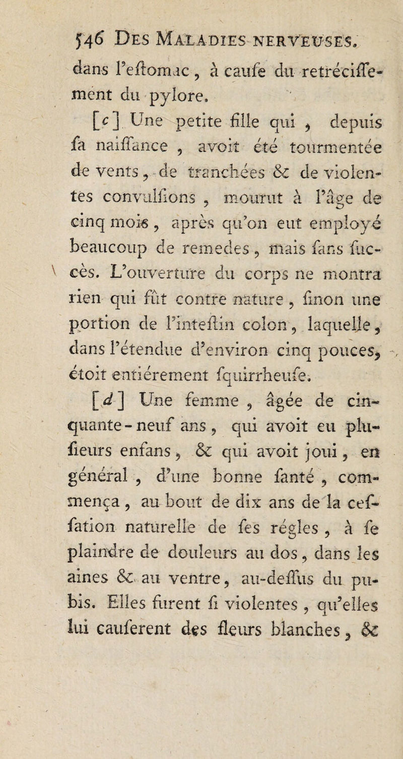 dans l’eftomac , à caille dit retréciiTe- ment du pylore. [cj Une petite fille qui ^ depuis fa naifiance 5 avoit été tourmentée de vents ,, de tranchées Sc de violen» tes convulfions « mourut à l’âge de cinq mois , après qu’on eut employé beaucoup de remedes ? mais fans fuc- cès. L’ouverture du corps ne montra rien qui fût contre nature , finon une portion de finteftin colon ? laquelle, dans l’étendue d’environ cinq pouces^ étoit entièrement fquirrheufe. [ d ] Une femme 9 âgée de cin¬ quante - neuf ans , qui avoit eu plu- fieurs enfans, &amp; qui avoit joui, en général , d’une bonne fanté 9 com¬ mença , au bout de dix ans de la cef- fation naturelle de fes régies , à fe plaindre de douleurs au dos, dans les aines &amp; au ventre, au-deflus du pu¬ bis. Elles furent fi violentes , qu’elles lui cauferent des fleurs blanches, &amp;