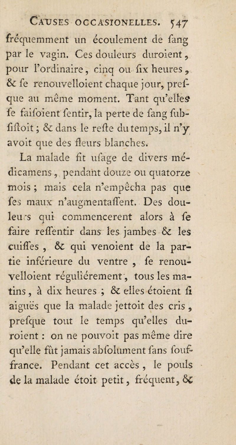 fréquemment un écoulement de fang par le vagin. Ces douleurs duraient 9 pour l’ordinaire, cinq ou fix heures , 6c fe reno'uvêlloient chaque jour, pref- que au meme moment. Tant qu’elles? fe faifoient fentir, la perte de fang fuh- fifioit ; 6c dans le refie du temps, il n’y avoit que des fleurs blanches. La malade fit ufage de divers me- dicamens, pendant douze ou quatorze mois ; mais cela n’empêcha pas que fes maux n’augmentafTent, Des don- leurs qui commencèrent alors à fe faire relfentir dans les jambes 6c les cuifies , 6c qui venoient de la par¬ tie inférieure du ventre , fe renou- velloient régulièrement , tous les ma¬ tins , à dix heures ; 6c elles étoient fi aiguës que la malade jettoit des cris , prefque tout le temps qu’elles du¬ raient : on ne pouvoit pas même dire qu’elle fût jamais abfolument fans foufi france. Pendant cet accès , le pouls de la malade étoit petit, fréquent, 6c