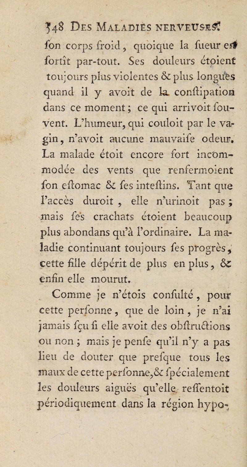 fon corps froid , quoique la fueur ei# fortît par-tout. Ses douleurs étoient toujours plus violentes &amp; plus longues quand il y avoit de la, conftipatiori dans ce moment ; ce qui arrivoit fou- vent. L’humeur, qui couloit par le va^ gin, n’avoit aucune mauvaife odeur. La malade étoit encore fort incom¬ modée des vents que renfermoient fon eftomac &amp; fes intefiins. Tant que l’accès durcit , elle n’urinoit pas ; mais fes crachats étoient beaucoup plus abondans qu’à l’ordinaire. La ma¬ ladie continuant toujours fes progrès9 cette hile dépérit de plus en plus, &amp;£ enfin elle mourut. Comme je n’étois confulté , pour cette perfonne, que de loin, je n’ai jamais fçufi elle avoit des obftru&amp;ions ou non ; mais je penfe qu’il n’y a pas lieu de douter que prefque tous les maux de cette perfonne,&amp; fpécialement les douleurs aiguës qu’elle reffentoit périodiquement dans la région hypo-