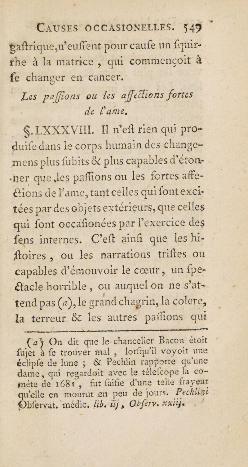 gaflnque,n’euflent pour caufe un fqitir- rhe à la matrice , qui commençoit à fe changer en cancer. Les p a [fions ou les affections fortes de l'aine. §.LXXXVIII. Il n’efl rien qui pro- duife dans le corps humain des change- mens plus dibits oc plus capables d’étoiv *ner que des pallions ou les rortes affe- £ions de Fame, tant celles qui font exci¬ tées par des objets extérieurs, que celles qui font occafionées par l’exercice des fens internes. C’eft ainfi que les hi- floires , ou les narrations trifles ou capables d’émouvoir le cœur, un fpe- élacle horrible , ou auquel on ne s’at¬ tend pas (a), le grand chagrin, la colere, la terreur &amp; les autres pallions qui »,------------—--' {a) On dit que le chancelier Bacon étoit fujet à fe trouver mal , lorfqu’il voyoit une éclipfe de lune ; &amp; Pechlin rapporte qu’une dame, qui regardoit avec le télelcope la co¬ mète de 1681 , tut faille d une telle frayeur quelle en mourut .en peu de jours. Pechlmi jObfervat. médic. lib. iij, Qbferv» xxiifi