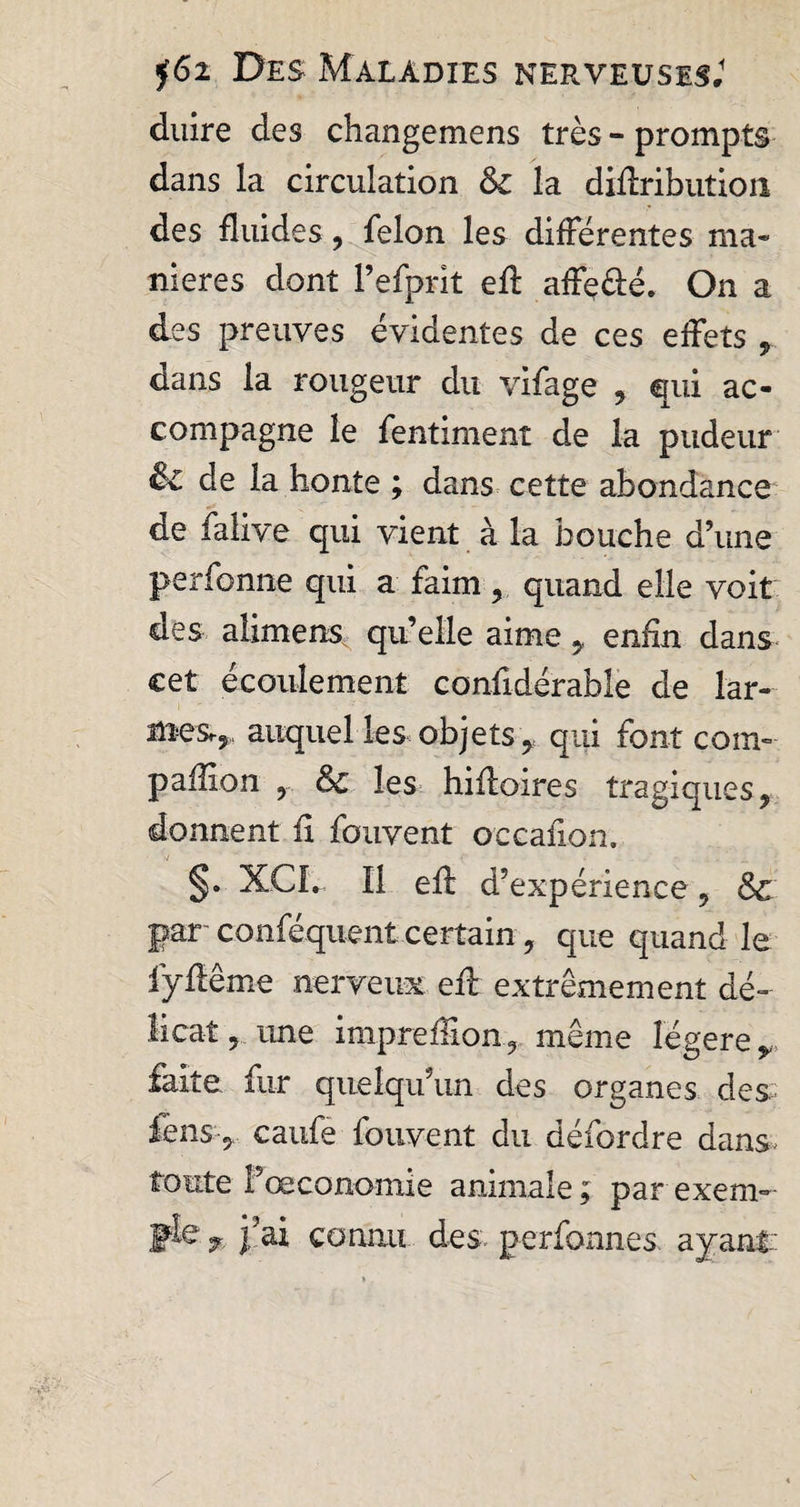 duire des changemens très - prompts dans la circulation &amp; la diftribution des fluides, felon les différentes ma» nieres dont Pefprit efl: affç&amp;é. On a des preuves évidentes de ces effets , dans la rougeur du vifage , qui ac¬ compagne le fentiment de la pudeur &amp; de la honte ; dans cette abondance de falive qui vient à la bouche d’une perfonne qui a faim , quand elle voit des alimens qu’elle aime 5, enfin dans cet écoulement confidérabîe de lar¬ mes,, auquel les objets y qui font com¬ panion , &amp; les hifloires tragiques, donnent fi fouvent occafion. §• XCL 11 efl: d’expérience , &amp; par- conféquent certain, que quand le fyfiême nerveux efl: extrêmement dé¬ licat , une imprdfion, même légère faite fur quelqu’un des organes des lens, caufe fouvent du défordre dans, toute fœconomie animale ; par exem¬ ple r j’ai connu des perfonnes ayant: