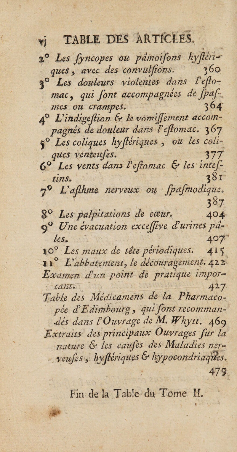 y] table des articles. %° Les fyncopes ou pdmoifons hyféri ques, avec des convulfons. 360 50 Les douleurs violentes dans l'eflo- macy qui font accompagnées de fpaf mes ou crampes. 364 4° L'indigefiion & h vnmijfement accom¬ pagnés de douleur dans l'efomac. 367 j° Les coliques hyfériques 3 ou les coli¬ ques venteufes. 377 6° Les vents dans l'efomac & les intef tins. 3 S ï 7P U a flhme nerveux ou fpafmodiqtie. . . 387 8° Les palpitations de cœur* 404 9° Une évacuation excejjîve d'urines pâ¬ les. \ ' 407- tô° £^5 maux périodiques. 415 11° L'abbatement, le découragement. 422 Examen d'un point de pratique impor¬ tant.' 42.7 Table des Médicamens de la Pharmaco¬ pée d'Edimbourg , qui font recomman¬ dés dans l'Ouvrage de M. Whytt. 469 Extraits des principaux Ouvrages fur la nature & les caufes des Maladies ner¬ ve uf es j hyfériques & hypocondriaques. Fin de la Table du Tome IL