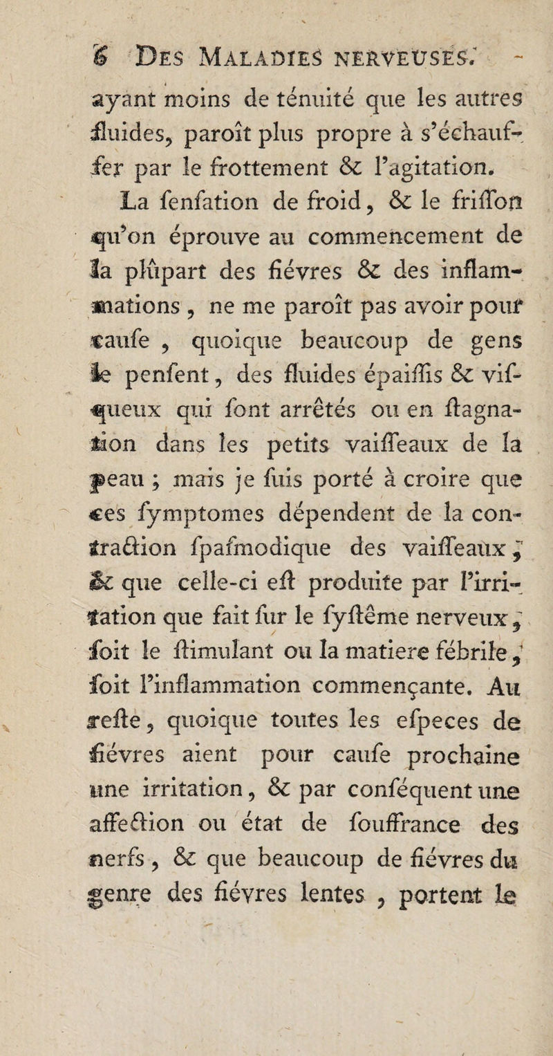 ayant moins de ténuité que les autres üuides, paroît plus propre à s’échauf¬ fer par le frottement &c l’agitation. La fenfation de froid, & le friflon qu’on éprouve au commencement de la plûpart des fièvres & des inflam¬ mations , ne me paroît pas avoir pour caiife , quoique beaucoup de gens le penfent, des fluides épaiflxs & vif- queux qui font arrêtés ou en flagna- tîon dans les petits vaifleaux de la peau ; mais je fuis porté à croire que ces fymptomes dépendent de la con¬ traction fpafmodique des vaifleaux^ & que celle-ci efl produite par l’irri- tation que fait fur le fyftême nerveux , foit le Aimulant ou la matière fébrile , foit l’inflammation commençante. Au refle5 quoique toutes les efpeces de fièvres aient pour caufe prochaine une irritation, & par conféquent une afFeéfion ou état de fouffran.ee des nerfs , & que beaucoup de fièvres du genre des fièvres lentes ? portent Le